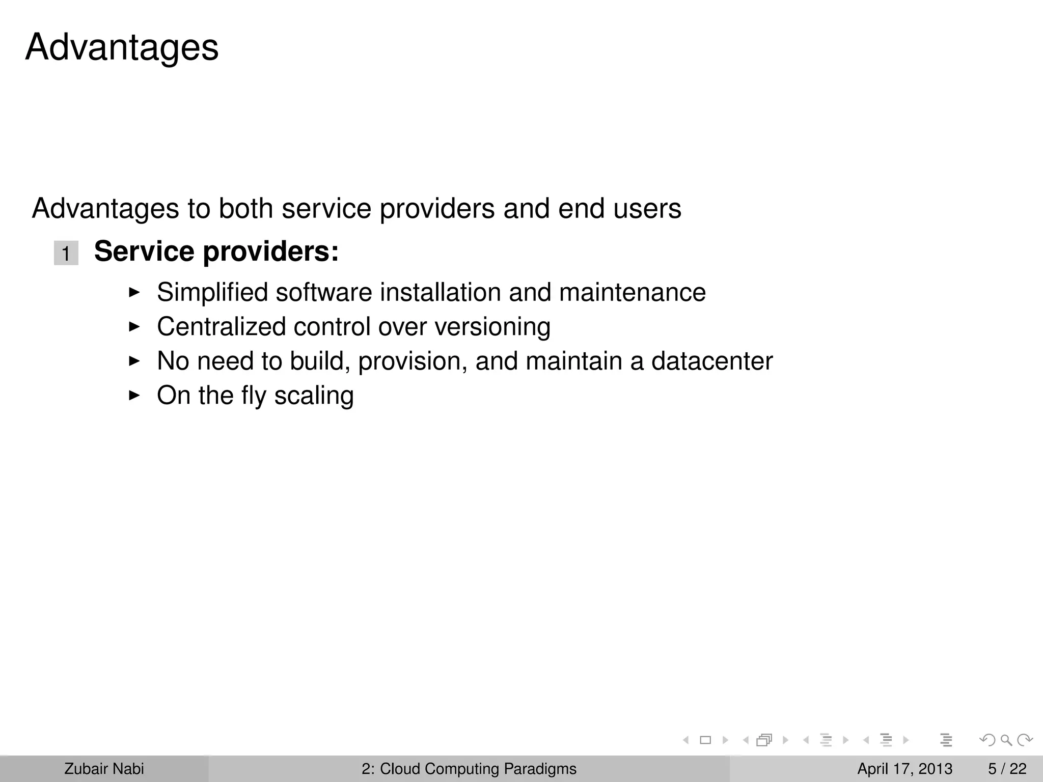 Advantages



Advantages to both service providers and end users
  1   Service providers:
                Simpliﬁed software installation and maintenance
                Centralized control over versioning
                No need to build, provision, and maintain a datacenter
                On the ﬂy scaling




  Zubair Nabi                    2: Cloud Computing Paradigms            April 17, 2013   5 / 22
 