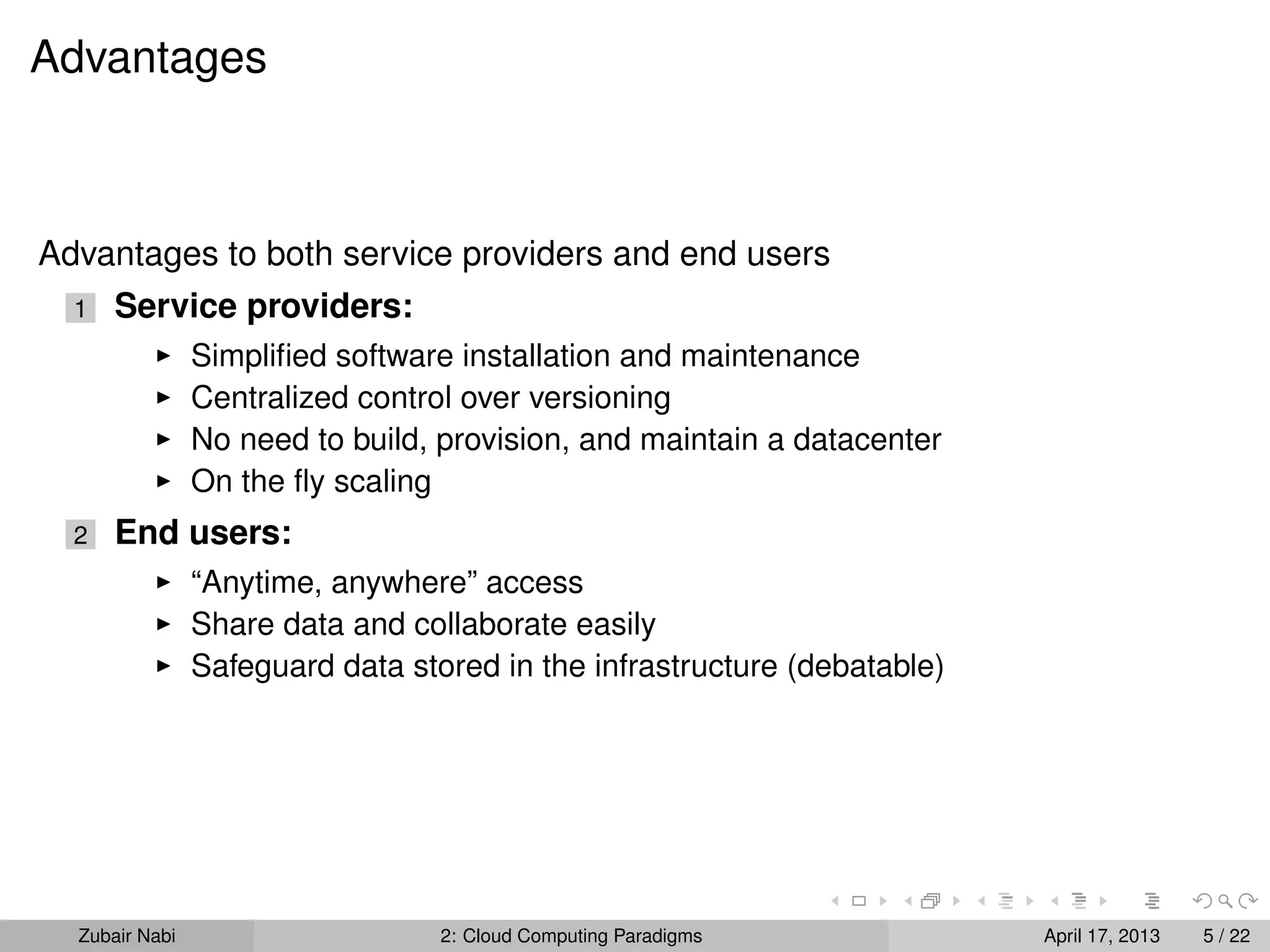 Advantages



Advantages to both service providers and end users
  1   Service providers:
                Simpliﬁed software installation and maintenance
                Centralized control over versioning
                No need to build, provision, and maintain a datacenter
                On the ﬂy scaling
  2   End users:
                “Anytime, anywhere” access
                Share data and collaborate easily
                Safeguard data stored in the infrastructure (debatable)




  Zubair Nabi                     2: Cloud Computing Paradigms            April 17, 2013   5 / 22
 