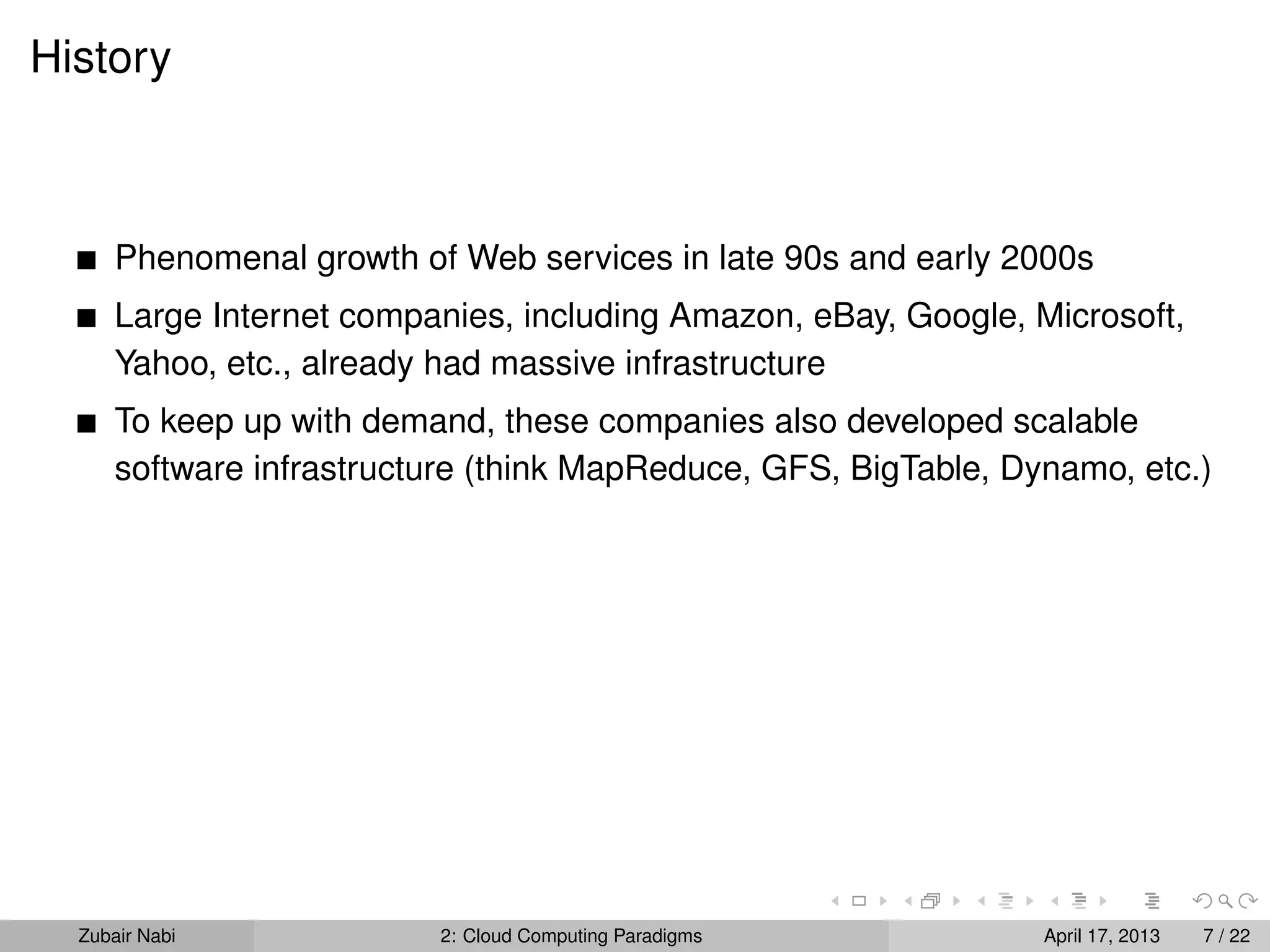 History



      Phenomenal growth of Web services in late 90s and early 2000s
      Large Internet companies, including Amazon, eBay, Google, Microsoft,
      Yahoo, etc., already had massive infrastructure
      To keep up with demand, these companies also developed scalable
      software infrastructure (think MapReduce, GFS, BigTable, Dynamo, etc.)




  Zubair Nabi             2: Cloud Computing Paradigms           April 17, 2013   7 / 22
 