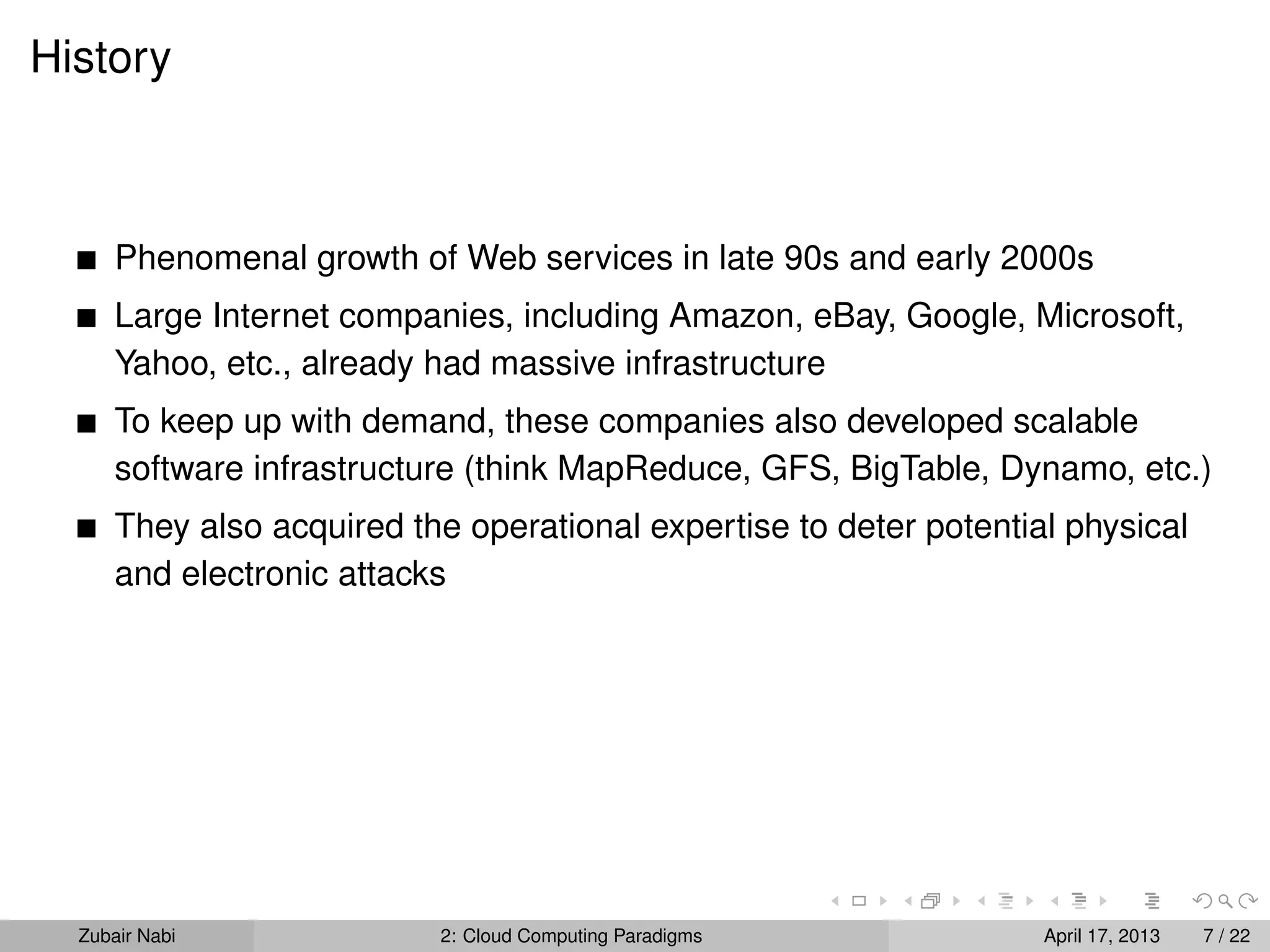 History



      Phenomenal growth of Web services in late 90s and early 2000s
      Large Internet companies, including Amazon, eBay, Google, Microsoft,
      Yahoo, etc., already had massive infrastructure
      To keep up with demand, these companies also developed scalable
      software infrastructure (think MapReduce, GFS, BigTable, Dynamo, etc.)
      They also acquired the operational expertise to deter potential physical
      and electronic attacks




  Zubair Nabi              2: Cloud Computing Paradigms             April 17, 2013   7 / 22
 