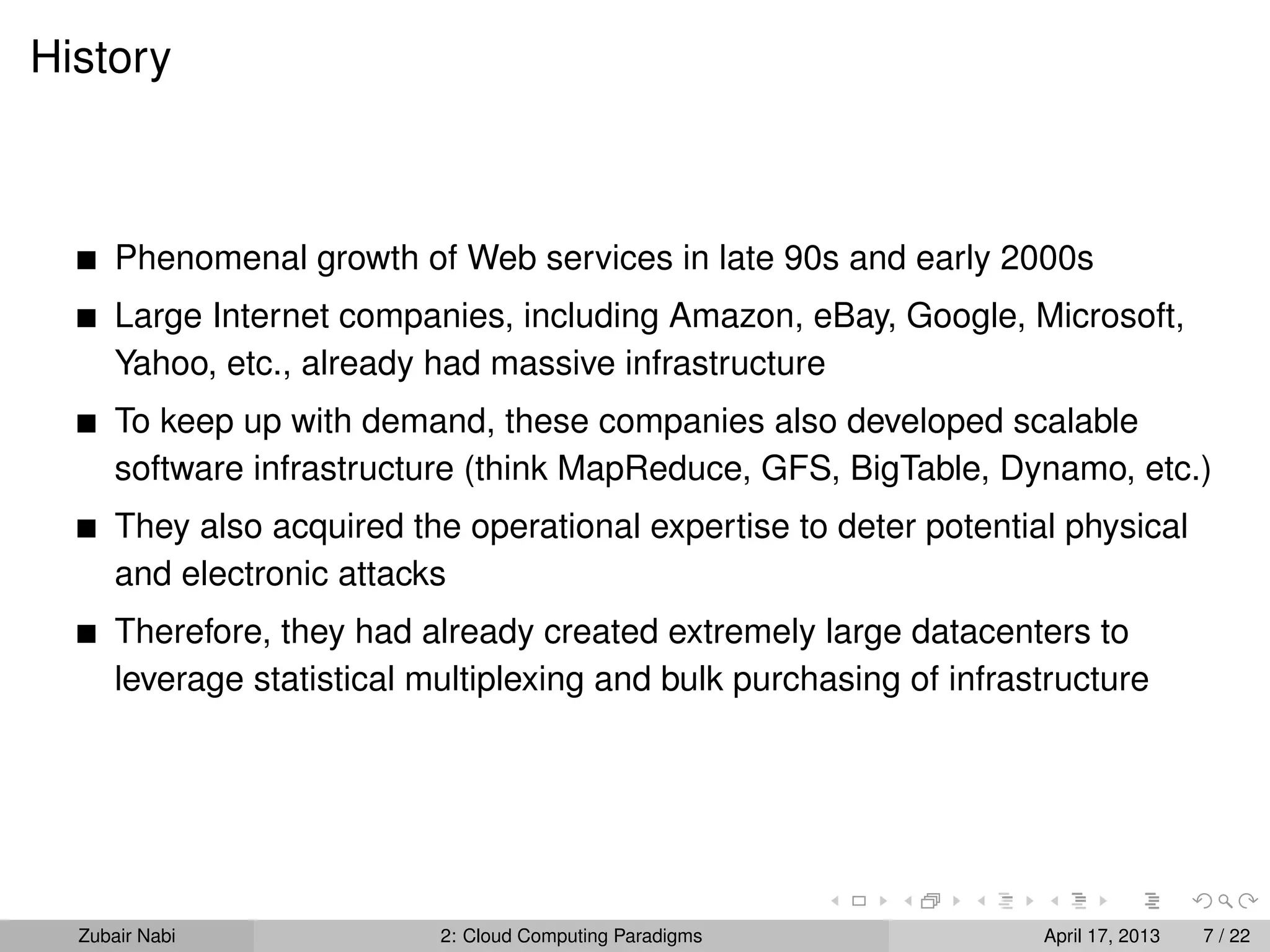 History



      Phenomenal growth of Web services in late 90s and early 2000s
      Large Internet companies, including Amazon, eBay, Google, Microsoft,
      Yahoo, etc., already had massive infrastructure
      To keep up with demand, these companies also developed scalable
      software infrastructure (think MapReduce, GFS, BigTable, Dynamo, etc.)
      They also acquired the operational expertise to deter potential physical
      and electronic attacks
      Therefore, they had already created extremely large datacenters to
      leverage statistical multiplexing and bulk purchasing of infrastructure




  Zubair Nabi               2: Cloud Computing Paradigms             April 17, 2013   7 / 22
 