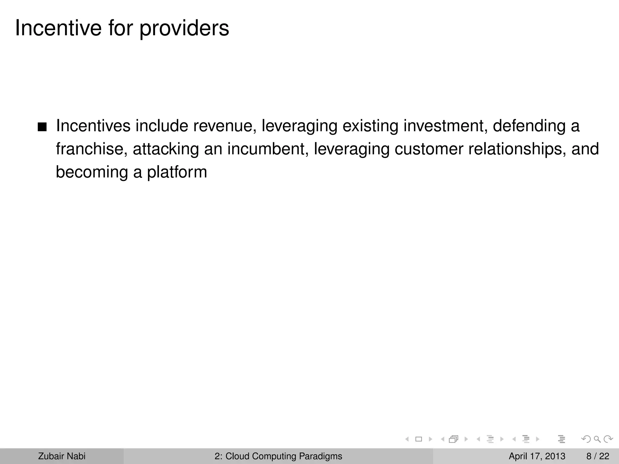 Incentive for providers



      Incentives include revenue, leveraging existing investment, defending a
      franchise, attacking an incumbent, leveraging customer relationships, and
      becoming a platform




  Zubair Nabi              2: Cloud Computing Paradigms           April 17, 2013   8 / 22
 