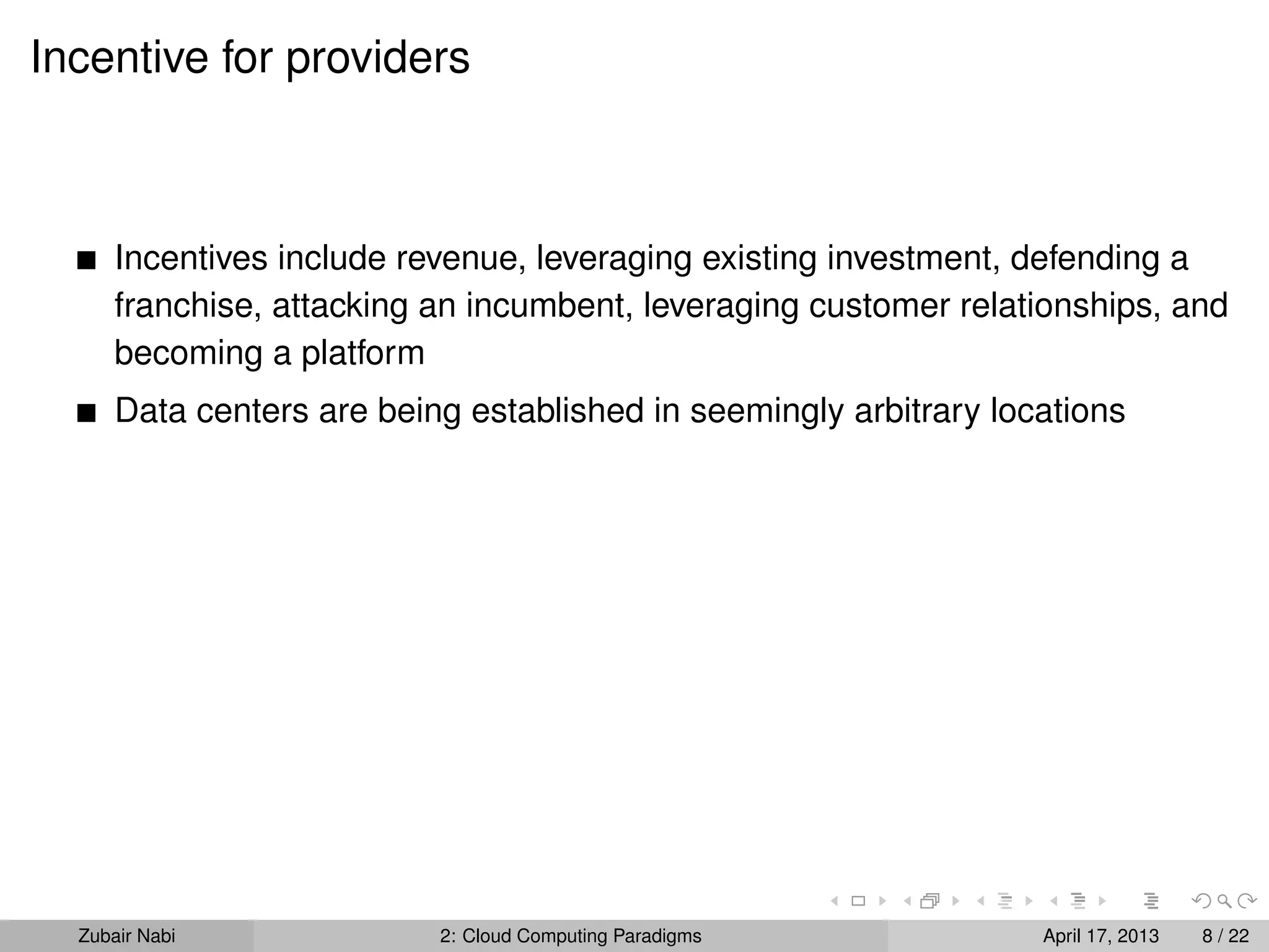 Incentive for providers



      Incentives include revenue, leveraging existing investment, defending a
      franchise, attacking an incumbent, leveraging customer relationships, and
      becoming a platform
      Data centers are being established in seemingly arbitrary locations




  Zubair Nabi              2: Cloud Computing Paradigms            April 17, 2013   8 / 22
 