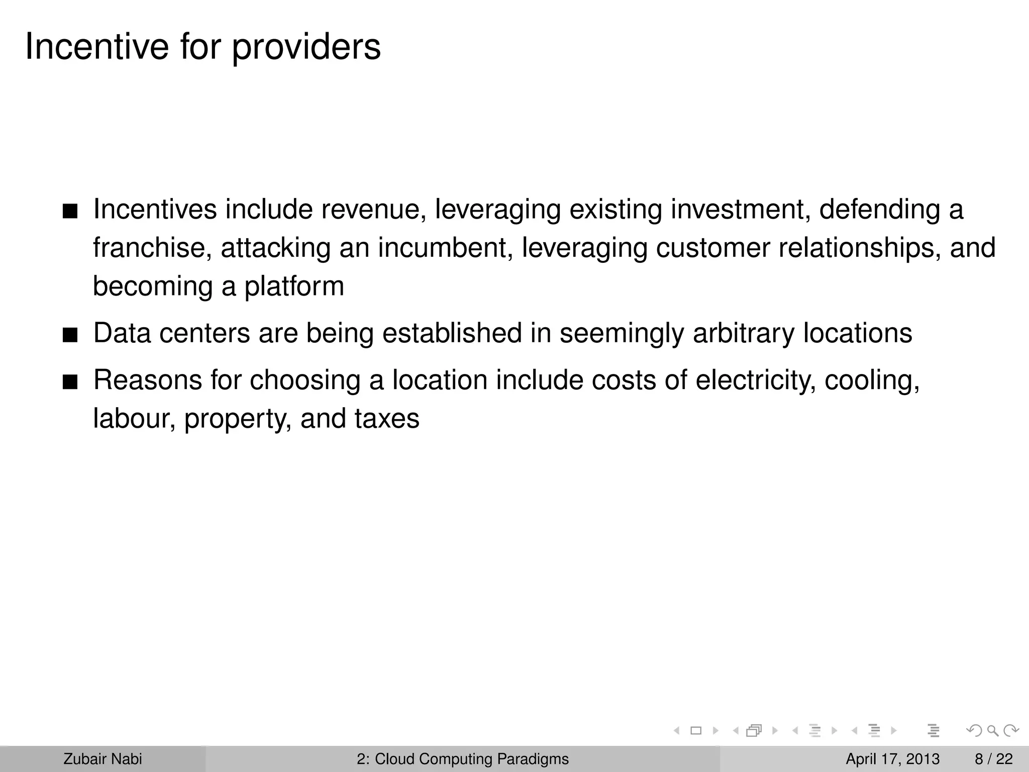 Incentive for providers



      Incentives include revenue, leveraging existing investment, defending a
      franchise, attacking an incumbent, leveraging customer relationships, and
      becoming a platform
      Data centers are being established in seemingly arbitrary locations
      Reasons for choosing a location include costs of electricity, cooling,
      labour, property, and taxes




  Zubair Nabi               2: Cloud Computing Paradigms             April 17, 2013   8 / 22
 