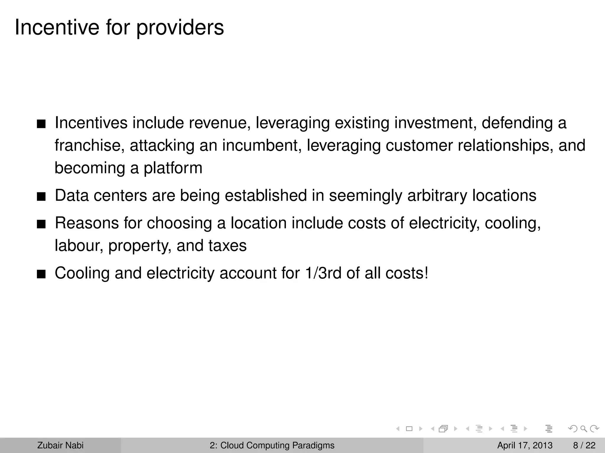 Incentive for providers



      Incentives include revenue, leveraging existing investment, defending a
      franchise, attacking an incumbent, leveraging customer relationships, and
      becoming a platform
      Data centers are being established in seemingly arbitrary locations
      Reasons for choosing a location include costs of electricity, cooling,
      labour, property, and taxes
      Cooling and electricity account for 1/3rd of all costs!




  Zubair Nabi               2: Cloud Computing Paradigms             April 17, 2013   8 / 22
 