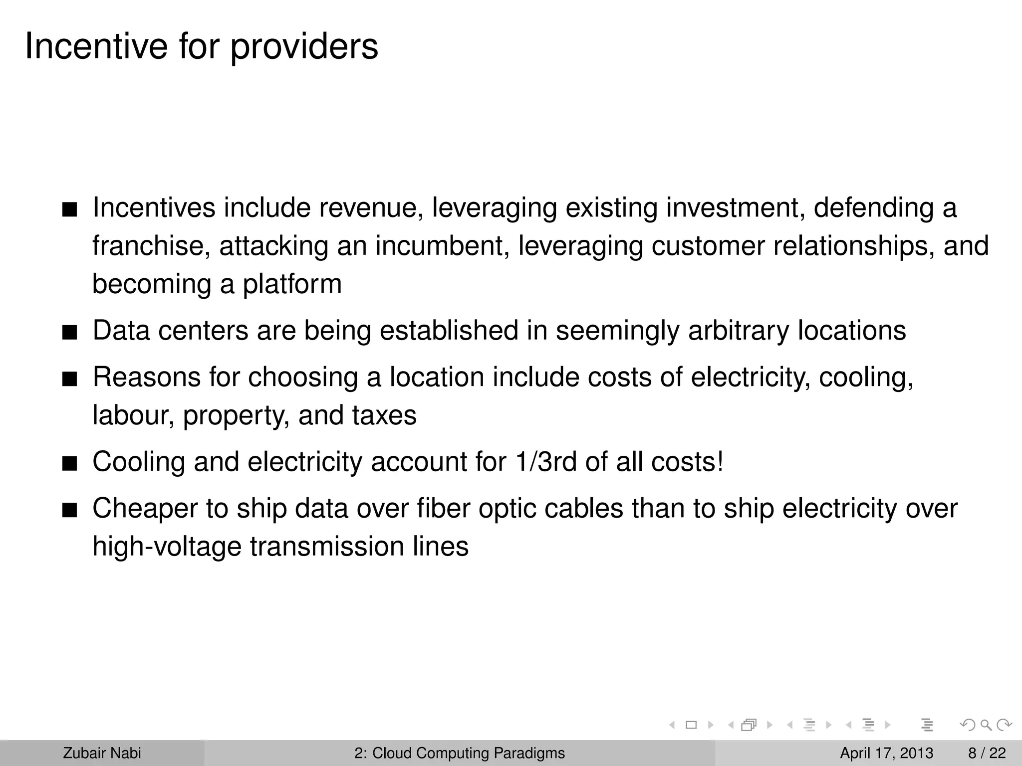 Incentive for providers



      Incentives include revenue, leveraging existing investment, defending a
      franchise, attacking an incumbent, leveraging customer relationships, and
      becoming a platform
      Data centers are being established in seemingly arbitrary locations
      Reasons for choosing a location include costs of electricity, cooling,
      labour, property, and taxes
      Cooling and electricity account for 1/3rd of all costs!
      Cheaper to ship data over ﬁber optic cables than to ship electricity over
      high-voltage transmission lines




  Zubair Nabi               2: Cloud Computing Paradigms             April 17, 2013   8 / 22
 
