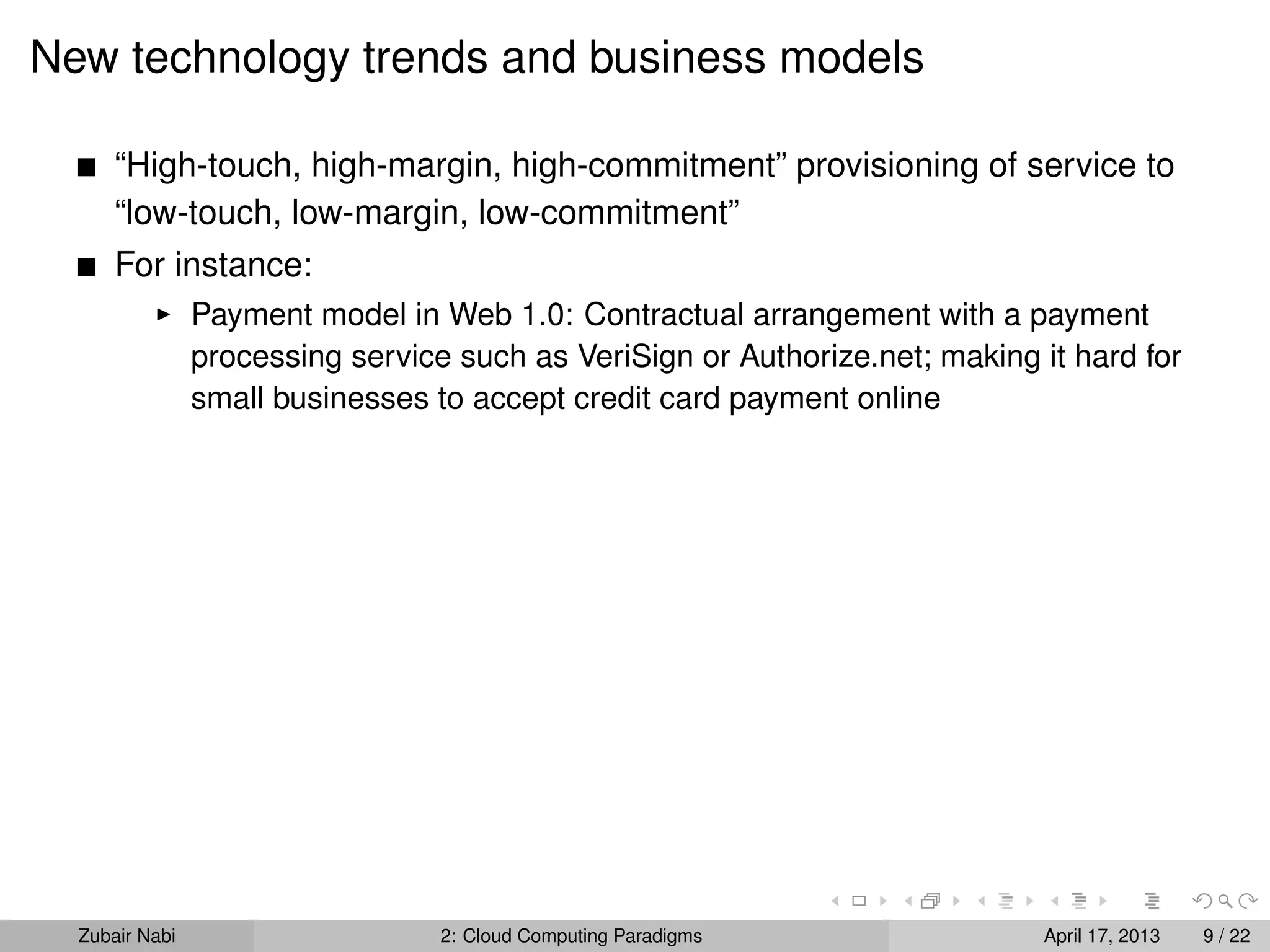 New technology trends and business models

      “High-touch, high-margin, high-commitment” provisioning of service to
      “low-touch, low-margin, low-commitment”
      For instance:
                Payment model in Web 1.0: Contractual arrangement with a payment
                processing service such as VeriSign or Authorize.net; making it hard for
                small businesses to accept credit card payment online




  Zubair Nabi                     2: Cloud Computing Paradigms               April 17, 2013   9 / 22
 