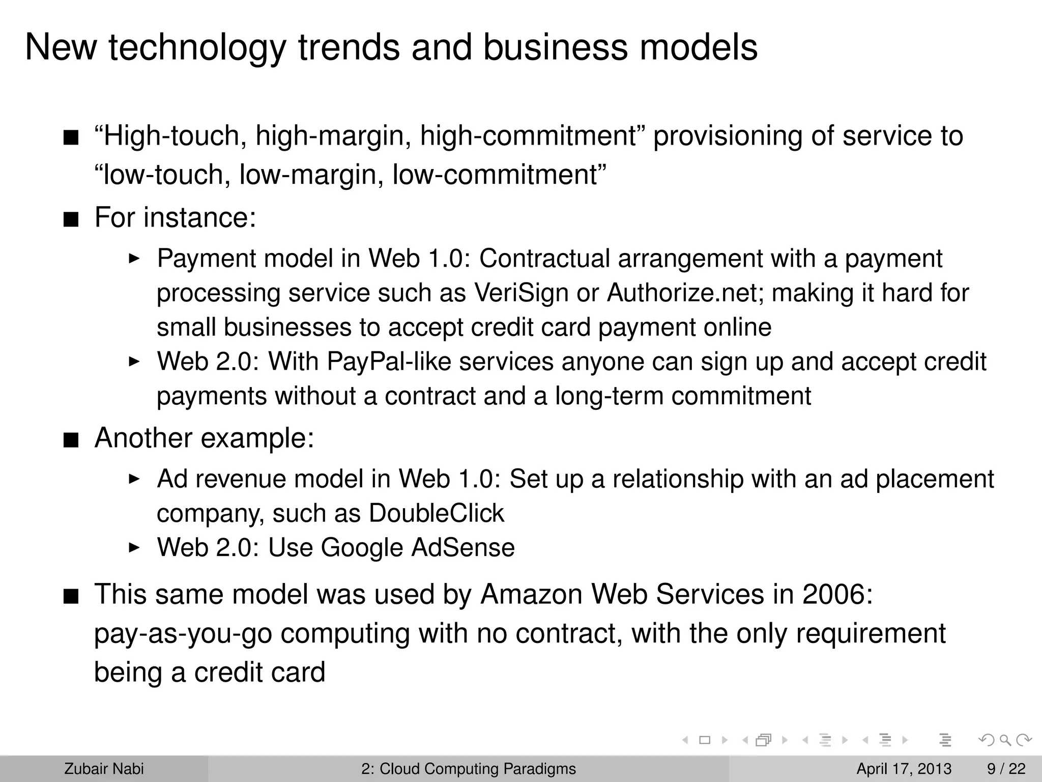 New technology trends and business models

      “High-touch, high-margin, high-commitment” provisioning of service to
      “low-touch, low-margin, low-commitment”
      For instance:
                Payment model in Web 1.0: Contractual arrangement with a payment
                processing service such as VeriSign or Authorize.net; making it hard for
                small businesses to accept credit card payment online
                Web 2.0: With PayPal-like services anyone can sign up and accept credit
                payments without a contract and a long-term commitment
      Another example:
                Ad revenue model in Web 1.0: Set up a relationship with an ad placement
                company, such as DoubleClick
                Web 2.0: Use Google AdSense
      This same model was used by Amazon Web Services in 2006:
      pay-as-you-go computing with no contract, with the only requirement
      being a credit card


  Zubair Nabi                    2: Cloud Computing Paradigms               April 17, 2013   9 / 22
 