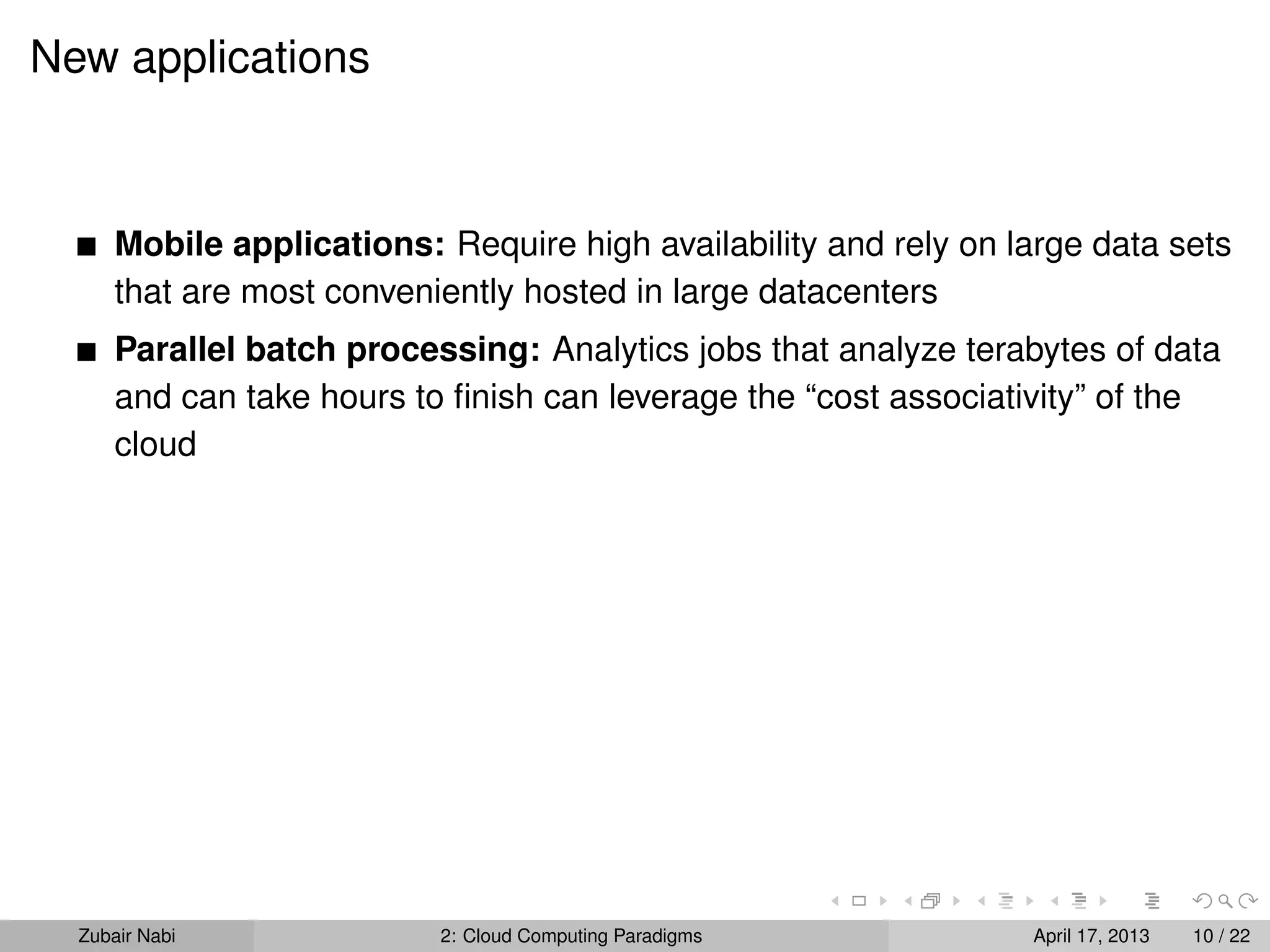 New applications



      Mobile applications: Require high availability and rely on large data sets
      that are most conveniently hosted in large datacenters
      Parallel batch processing: Analytics jobs that analyze terabytes of data
      and can take hours to ﬁnish can leverage the “cost associativity” of the
      cloud




  Zubair Nabi              2: Cloud Computing Paradigms           April 17, 2013   10 / 22
 