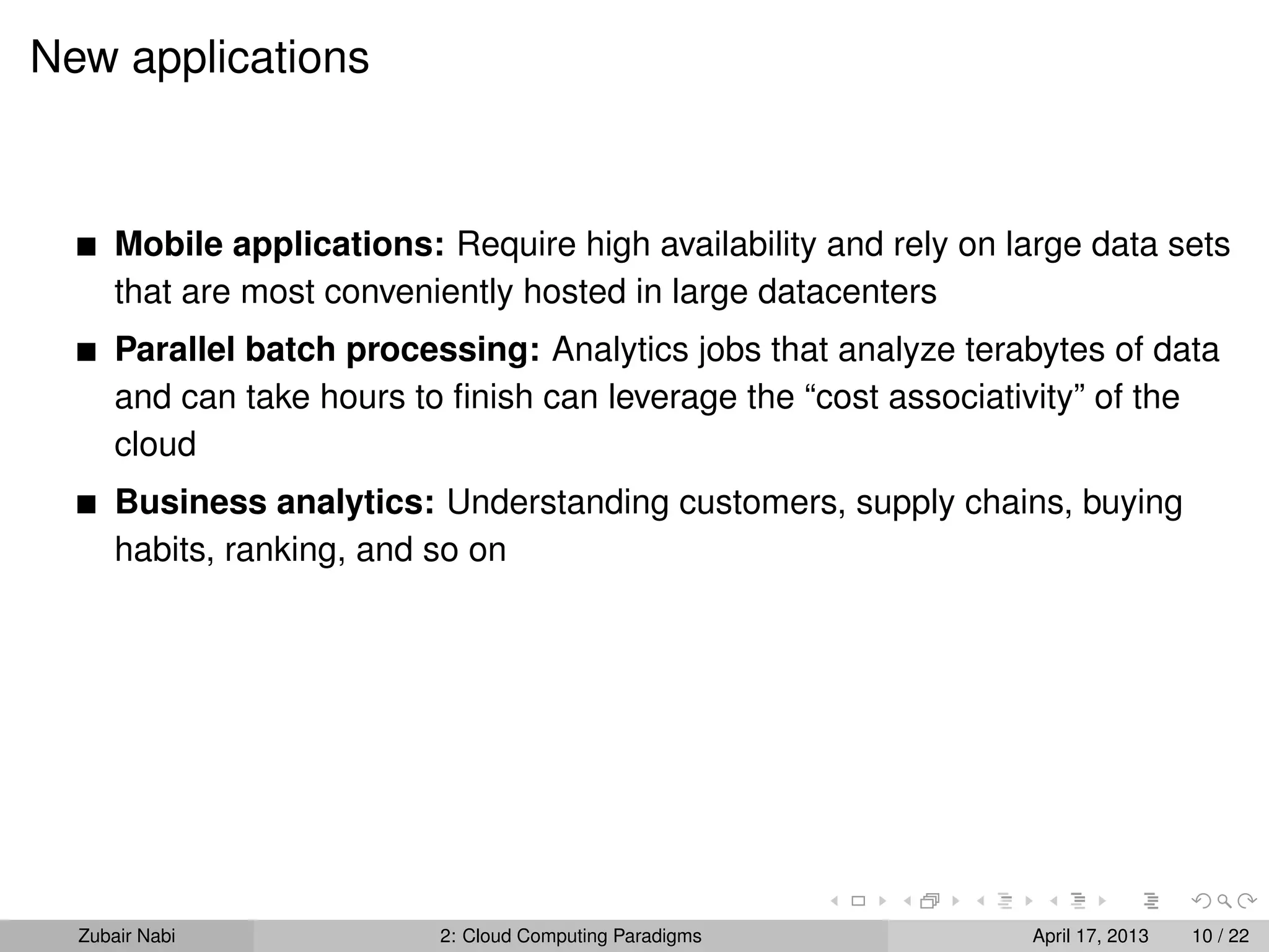New applications



      Mobile applications: Require high availability and rely on large data sets
      that are most conveniently hosted in large datacenters
      Parallel batch processing: Analytics jobs that analyze terabytes of data
      and can take hours to ﬁnish can leverage the “cost associativity” of the
      cloud
      Business analytics: Understanding customers, supply chains, buying
      habits, ranking, and so on




  Zubair Nabi              2: Cloud Computing Paradigms           April 17, 2013   10 / 22
 