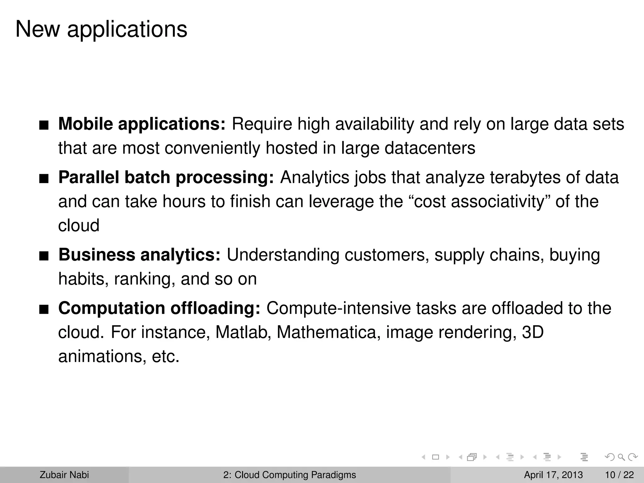 New applications



      Mobile applications: Require high availability and rely on large data sets
      that are most conveniently hosted in large datacenters
      Parallel batch processing: Analytics jobs that analyze terabytes of data
      and can take hours to ﬁnish can leverage the “cost associativity” of the
      cloud
      Business analytics: Understanding customers, supply chains, buying
      habits, ranking, and so on
      Computation ofﬂoading: Compute-intensive tasks are ofﬂoaded to the
      cloud. For instance, Matlab, Mathematica, image rendering, 3D
      animations, etc.




  Zubair Nabi              2: Cloud Computing Paradigms           April 17, 2013   10 / 22
 