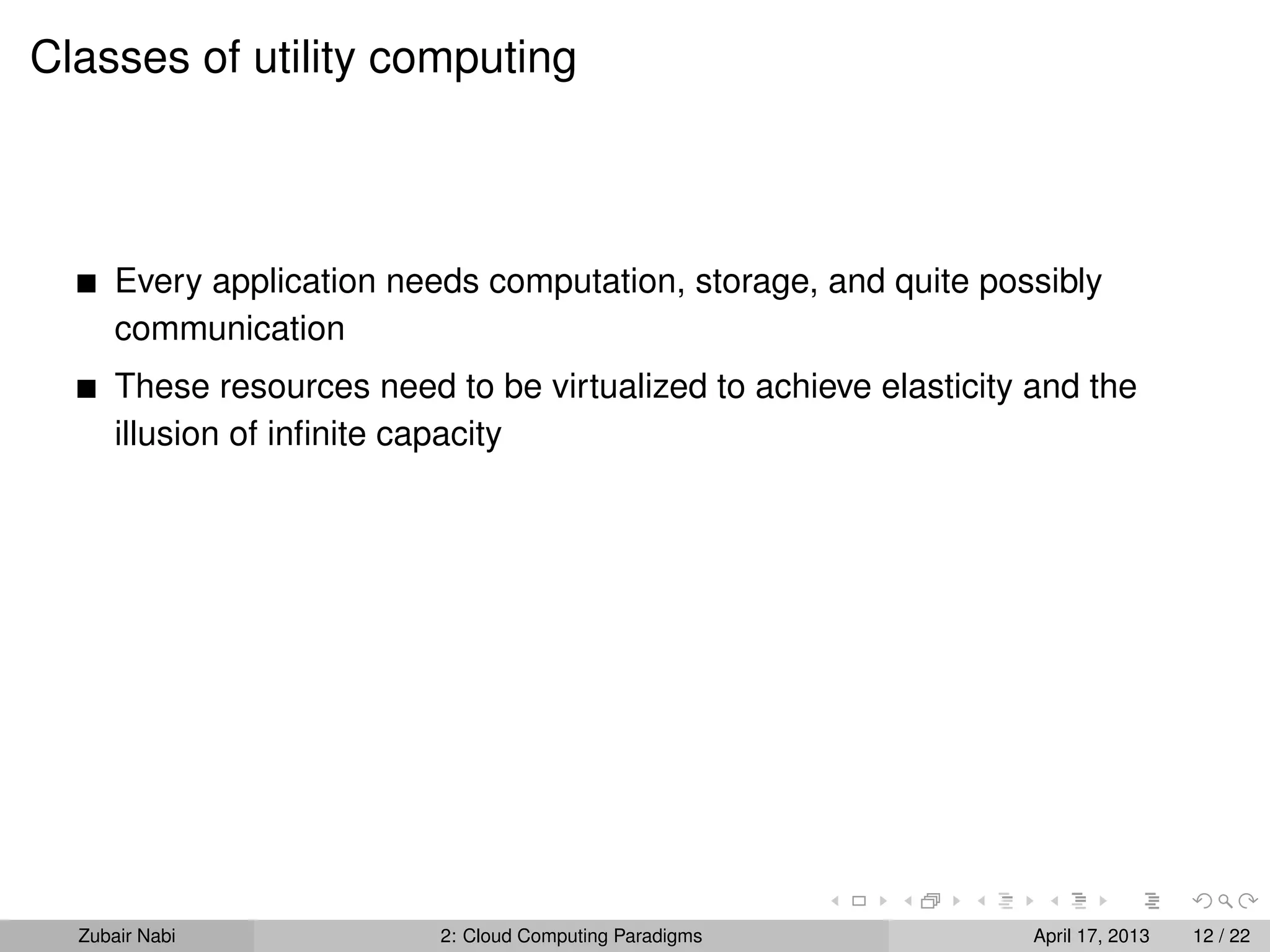 Classes of utility computing



      Every application needs computation, storage, and quite possibly
      communication
      These resources need to be virtualized to achieve elasticity and the
      illusion of inﬁnite capacity




  Zubair Nabi              2: Cloud Computing Paradigms            April 17, 2013   12 / 22
 