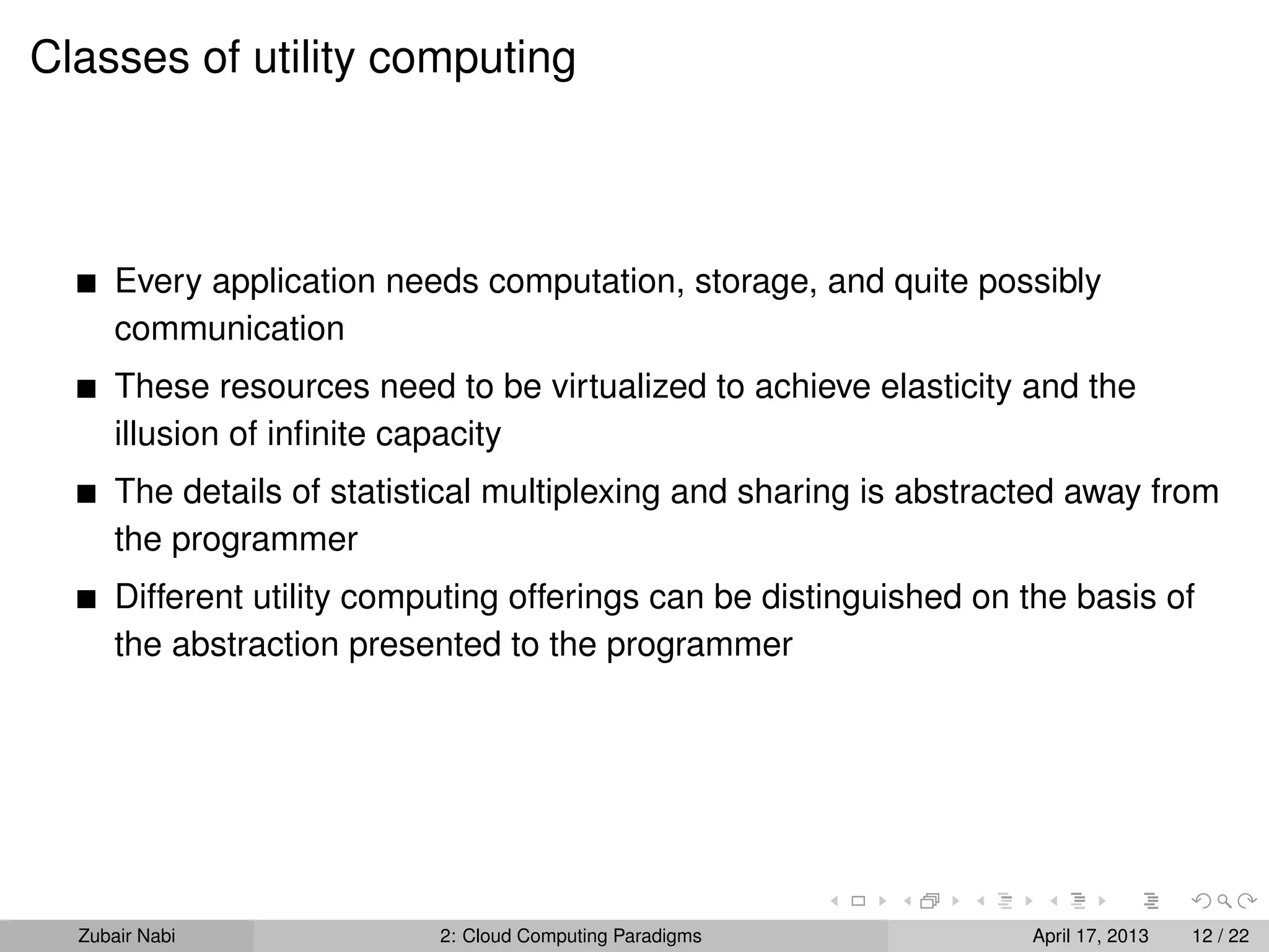 Classes of utility computing



      Every application needs computation, storage, and quite possibly
      communication
      These resources need to be virtualized to achieve elasticity and the
      illusion of inﬁnite capacity
      The details of statistical multiplexing and sharing is abstracted away from
      the programmer
      Different utility computing offerings can be distinguished on the basis of
      the abstraction presented to the programmer




  Zubair Nabi               2: Cloud Computing Paradigms            April 17, 2013   12 / 22
 