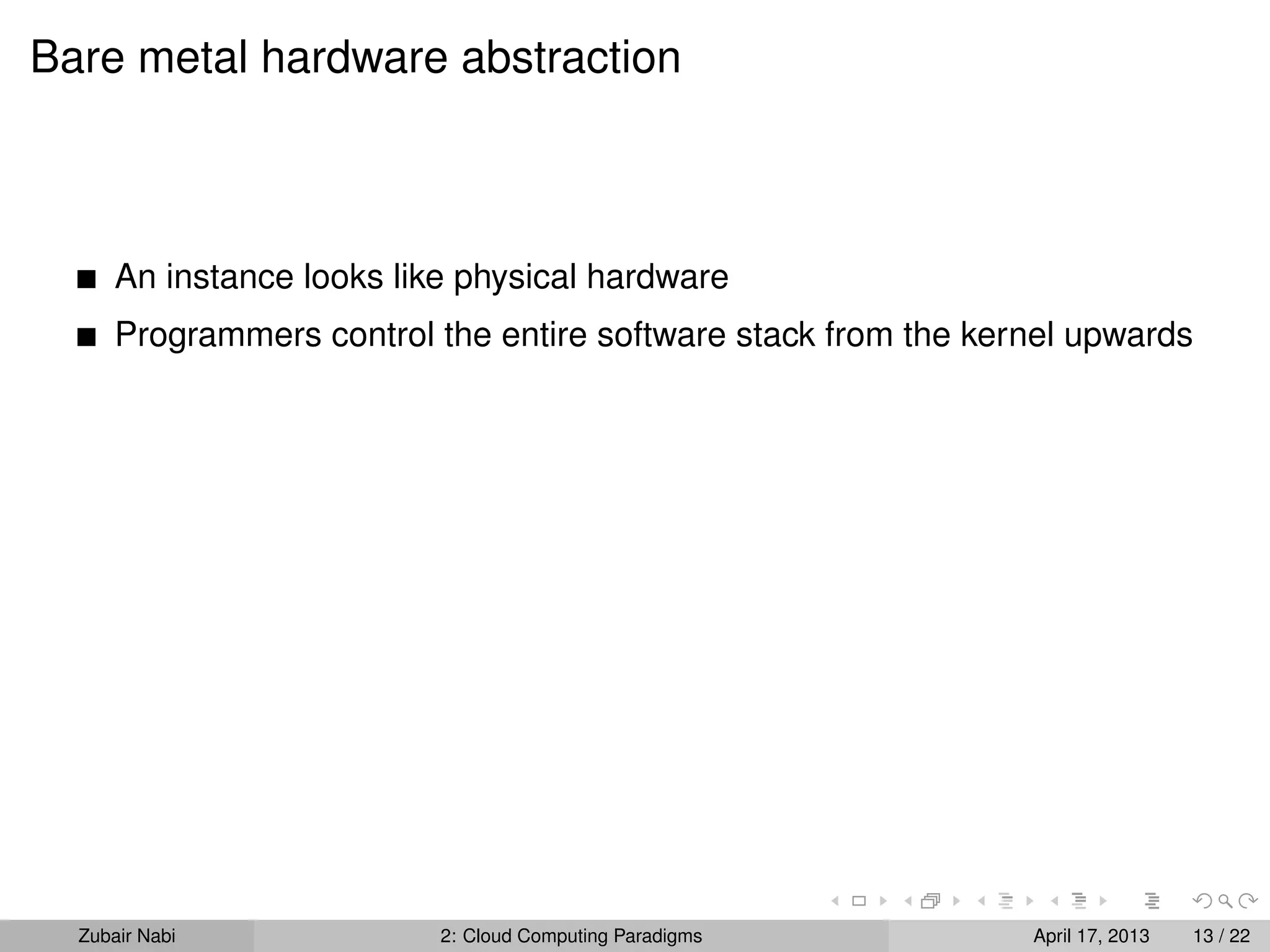Bare metal hardware abstraction



      An instance looks like physical hardware
      Programmers control the entire software stack from the kernel upwards




  Zubair Nabi              2: Cloud Computing Paradigms         April 17, 2013   13 / 22
 