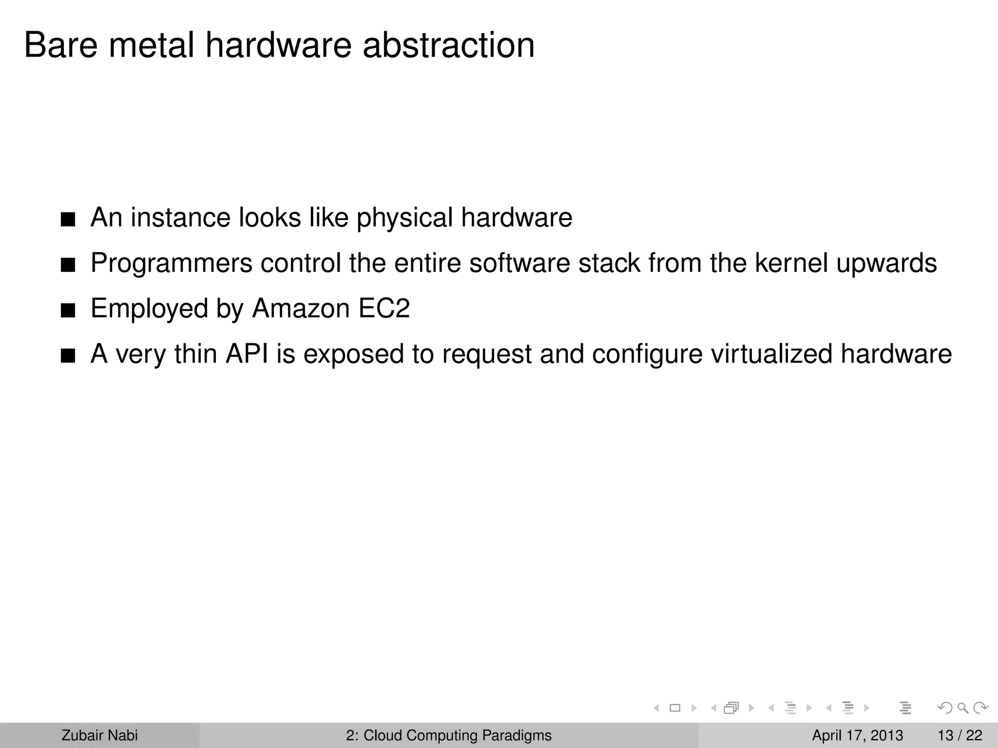 Bare metal hardware abstraction



      An instance looks like physical hardware
      Programmers control the entire software stack from the kernel upwards
      Employed by Amazon EC2
      A very thin API is exposed to request and conﬁgure virtualized hardware




  Zubair Nabi              2: Cloud Computing Paradigms          April 17, 2013   13 / 22
 