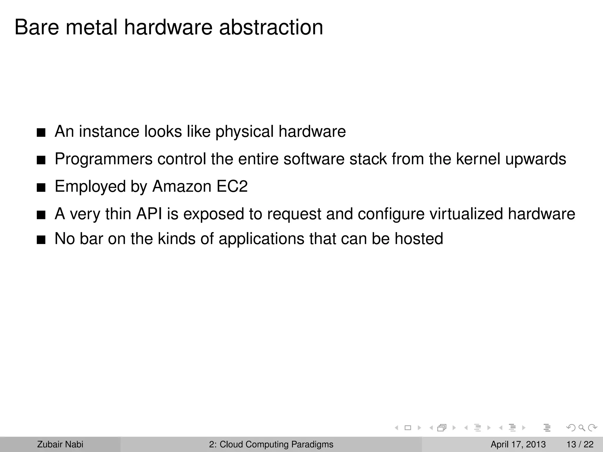 Bare metal hardware abstraction



      An instance looks like physical hardware
      Programmers control the entire software stack from the kernel upwards
      Employed by Amazon EC2
      A very thin API is exposed to request and conﬁgure virtualized hardware
      No bar on the kinds of applications that can be hosted




  Zubair Nabi              2: Cloud Computing Paradigms          April 17, 2013   13 / 22
 