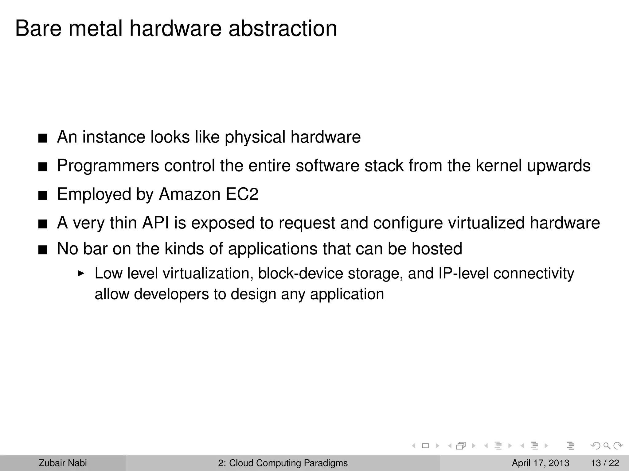 Bare metal hardware abstraction



      An instance looks like physical hardware
      Programmers control the entire software stack from the kernel upwards
      Employed by Amazon EC2
      A very thin API is exposed to request and conﬁgure virtualized hardware
      No bar on the kinds of applications that can be hosted
                Low level virtualization, block-device storage, and IP-level connectivity
                allow developers to design any application




  Zubair Nabi                     2: Cloud Computing Paradigms                 April 17, 2013   13 / 22
 