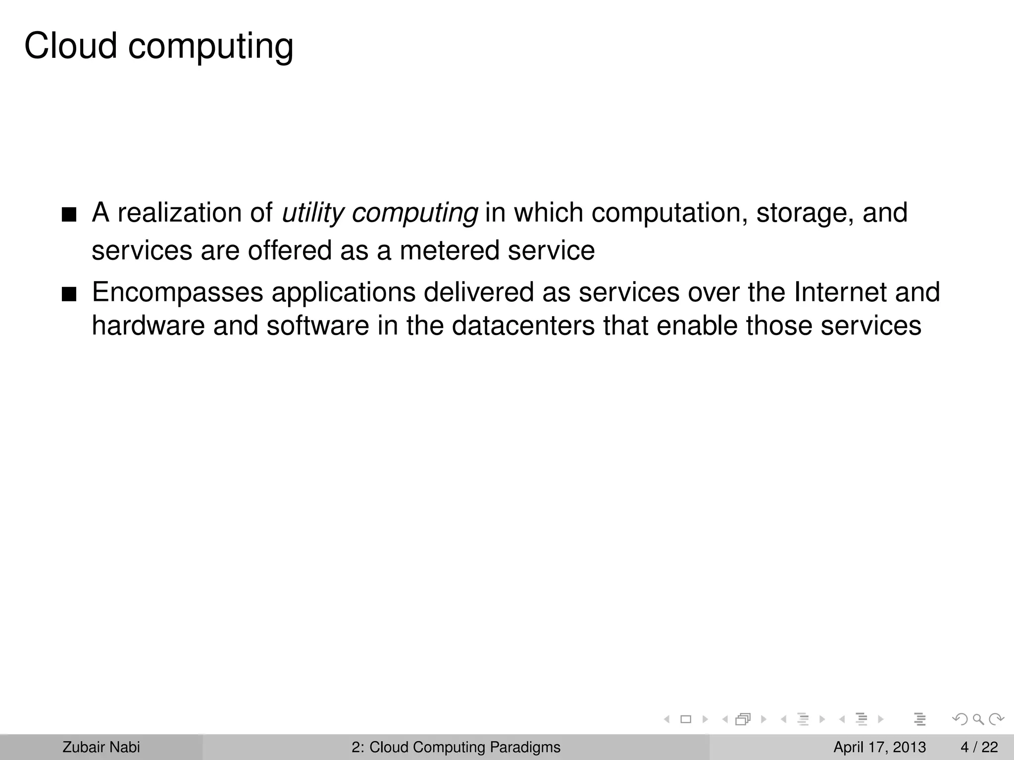 Cloud computing



      A realization of utility computing in which computation, storage, and
      services are offered as a metered service
      Encompasses applications delivered as services over the Internet and
      hardware and software in the datacenters that enable those services




  Zubair Nabi              2: Cloud Computing Paradigms             April 17, 2013   4 / 22
 