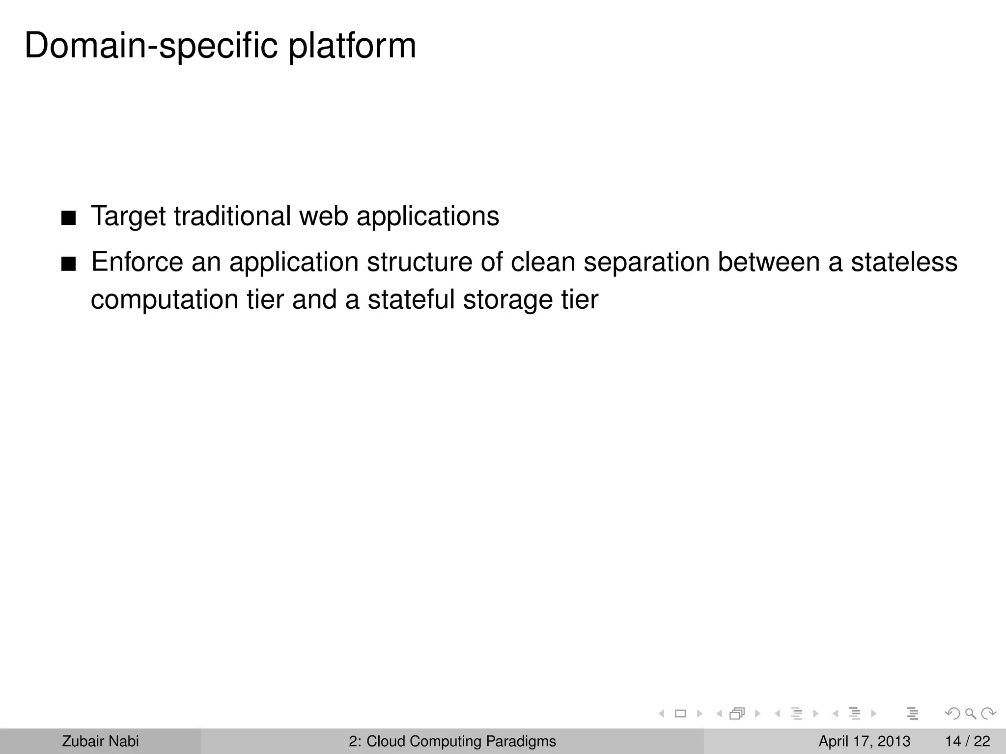 Domain-speciﬁc platform



      Target traditional web applications
      Enforce an application structure of clean separation between a stateless
      computation tier and a stateful storage tier




  Zubair Nabi               2: Cloud Computing Paradigms          April 17, 2013   14 / 22
 