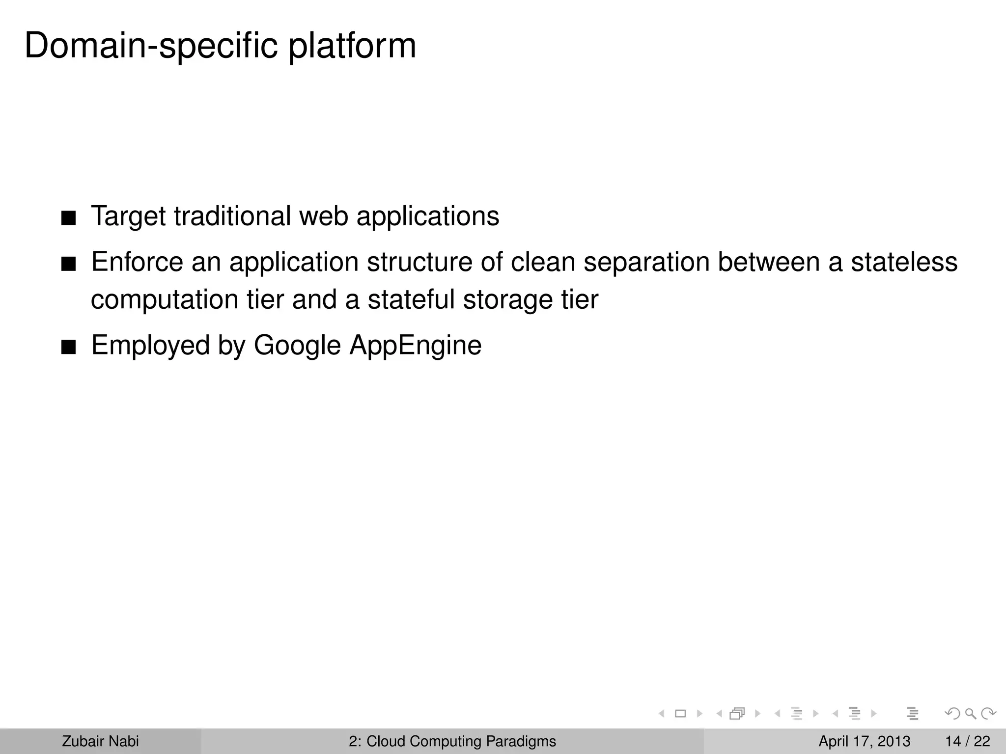 Domain-speciﬁc platform



      Target traditional web applications
      Enforce an application structure of clean separation between a stateless
      computation tier and a stateful storage tier
      Employed by Google AppEngine




  Zubair Nabi               2: Cloud Computing Paradigms          April 17, 2013   14 / 22
 