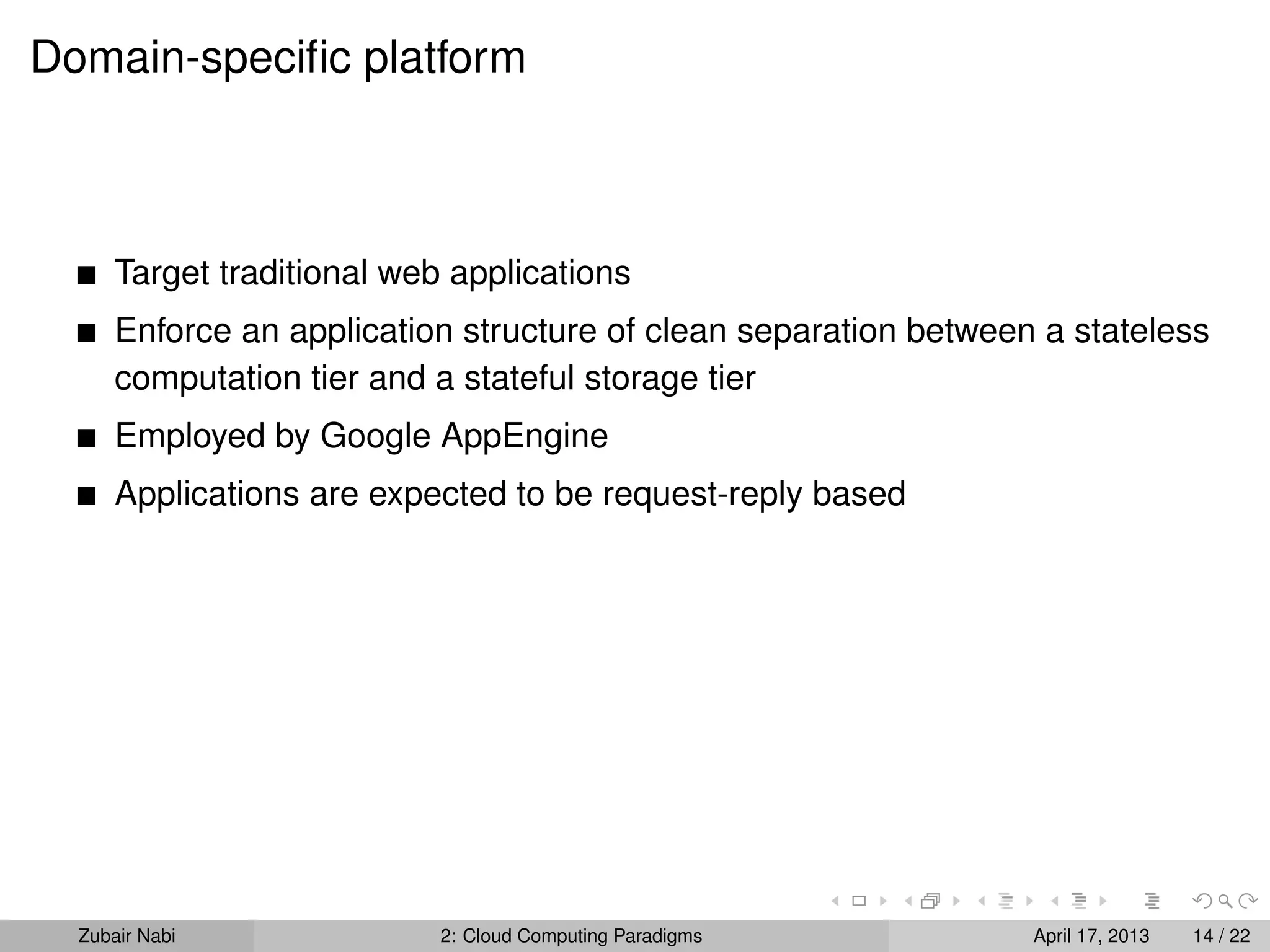 Domain-speciﬁc platform



      Target traditional web applications
      Enforce an application structure of clean separation between a stateless
      computation tier and a stateful storage tier
      Employed by Google AppEngine
      Applications are expected to be request-reply based




  Zubair Nabi               2: Cloud Computing Paradigms          April 17, 2013   14 / 22
 