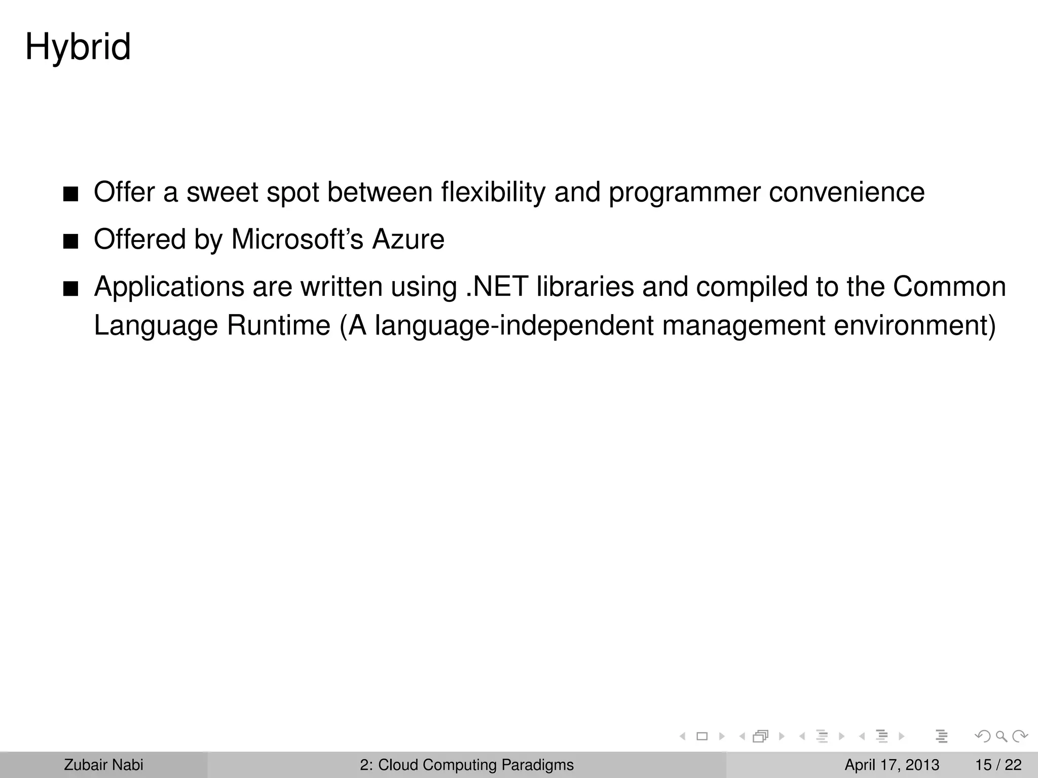 Hybrid


      Offer a sweet spot between ﬂexibility and programmer convenience
      Offered by Microsoft’s Azure
      Applications are written using .NET libraries and compiled to the Common
      Language Runtime (A language-independent management environment)




  Zubair Nabi              2: Cloud Computing Paradigms          April 17, 2013   15 / 22
 