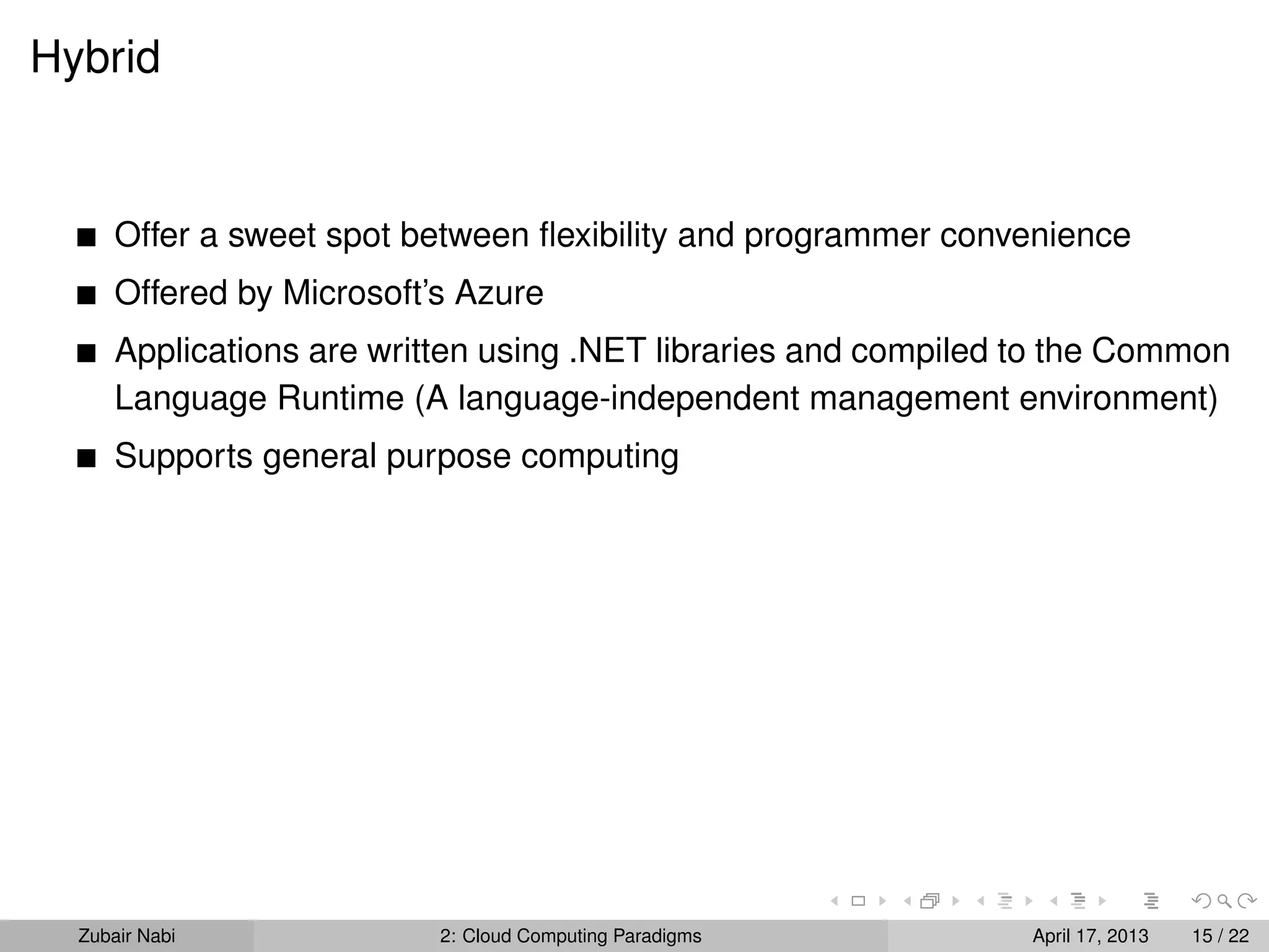 Hybrid


      Offer a sweet spot between ﬂexibility and programmer convenience
      Offered by Microsoft’s Azure
      Applications are written using .NET libraries and compiled to the Common
      Language Runtime (A language-independent management environment)
      Supports general purpose computing




  Zubair Nabi              2: Cloud Computing Paradigms          April 17, 2013   15 / 22
 