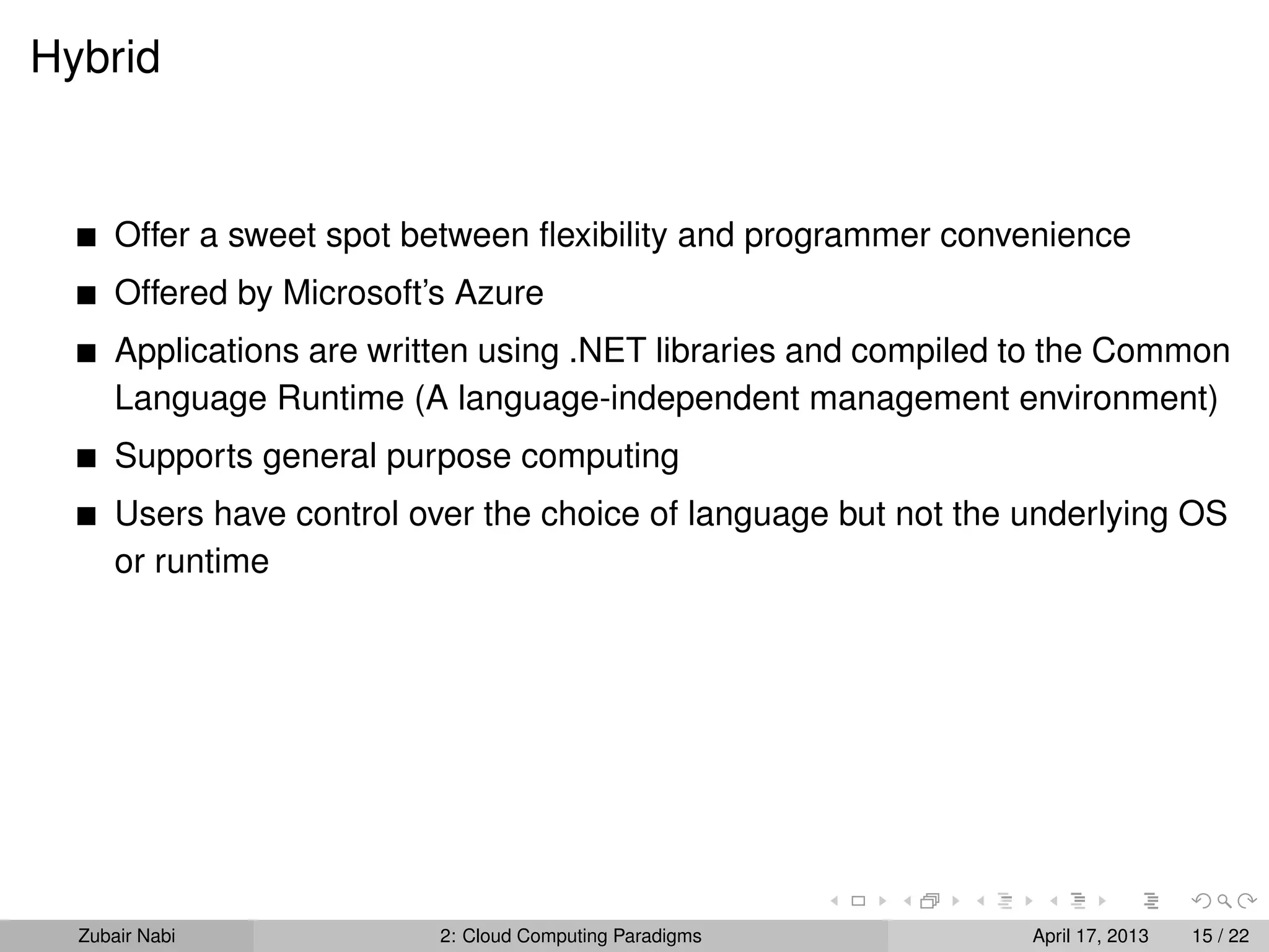 Hybrid


      Offer a sweet spot between ﬂexibility and programmer convenience
      Offered by Microsoft’s Azure
      Applications are written using .NET libraries and compiled to the Common
      Language Runtime (A language-independent management environment)
      Supports general purpose computing
      Users have control over the choice of language but not the underlying OS
      or runtime




  Zubair Nabi              2: Cloud Computing Paradigms          April 17, 2013   15 / 22
 