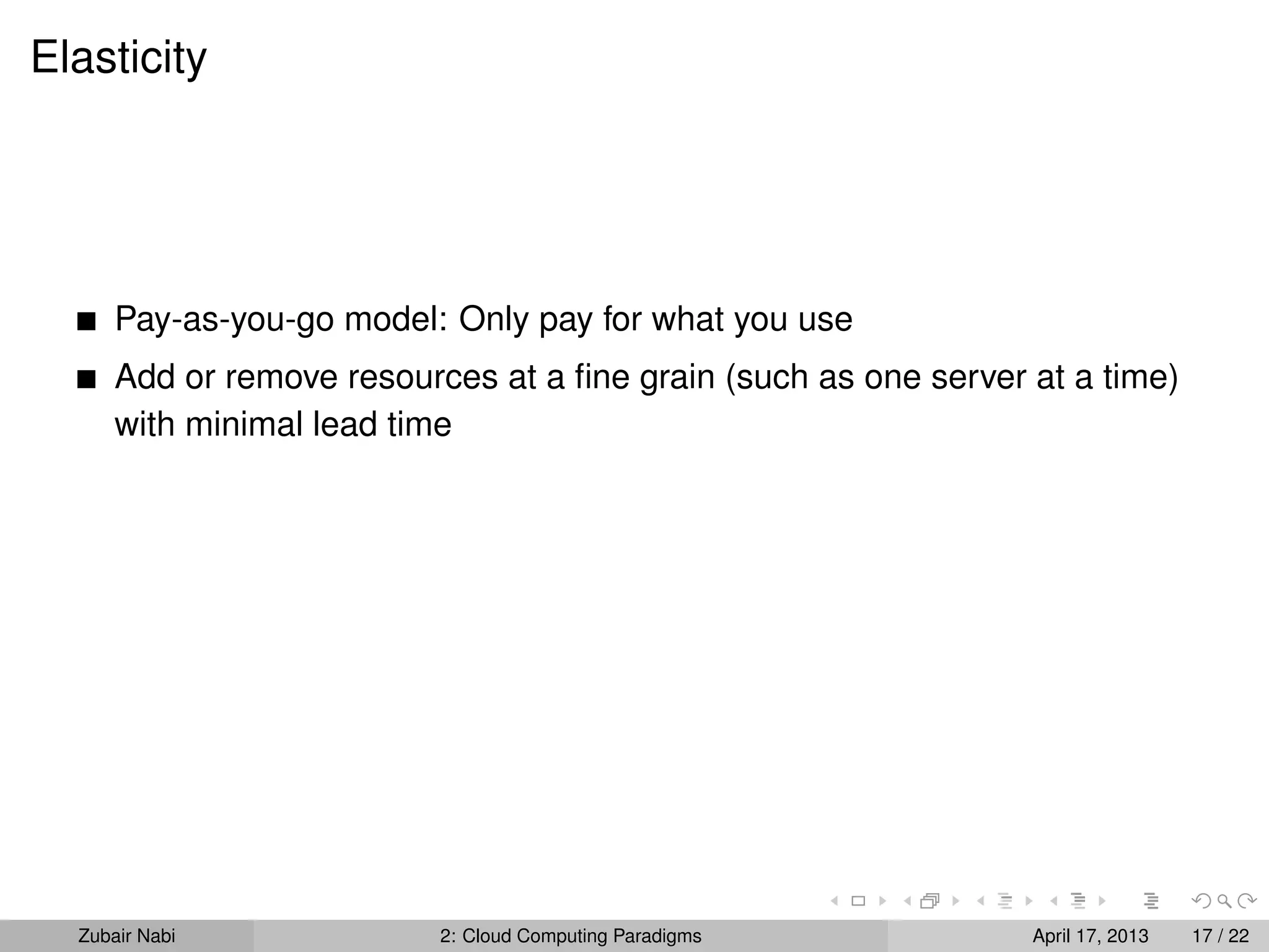 Elasticity




      Pay-as-you-go model: Only pay for what you use
      Add or remove resources at a ﬁne grain (such as one server at a time)
      with minimal lead time




  Zubair Nabi              2: Cloud Computing Paradigms          April 17, 2013   17 / 22
 