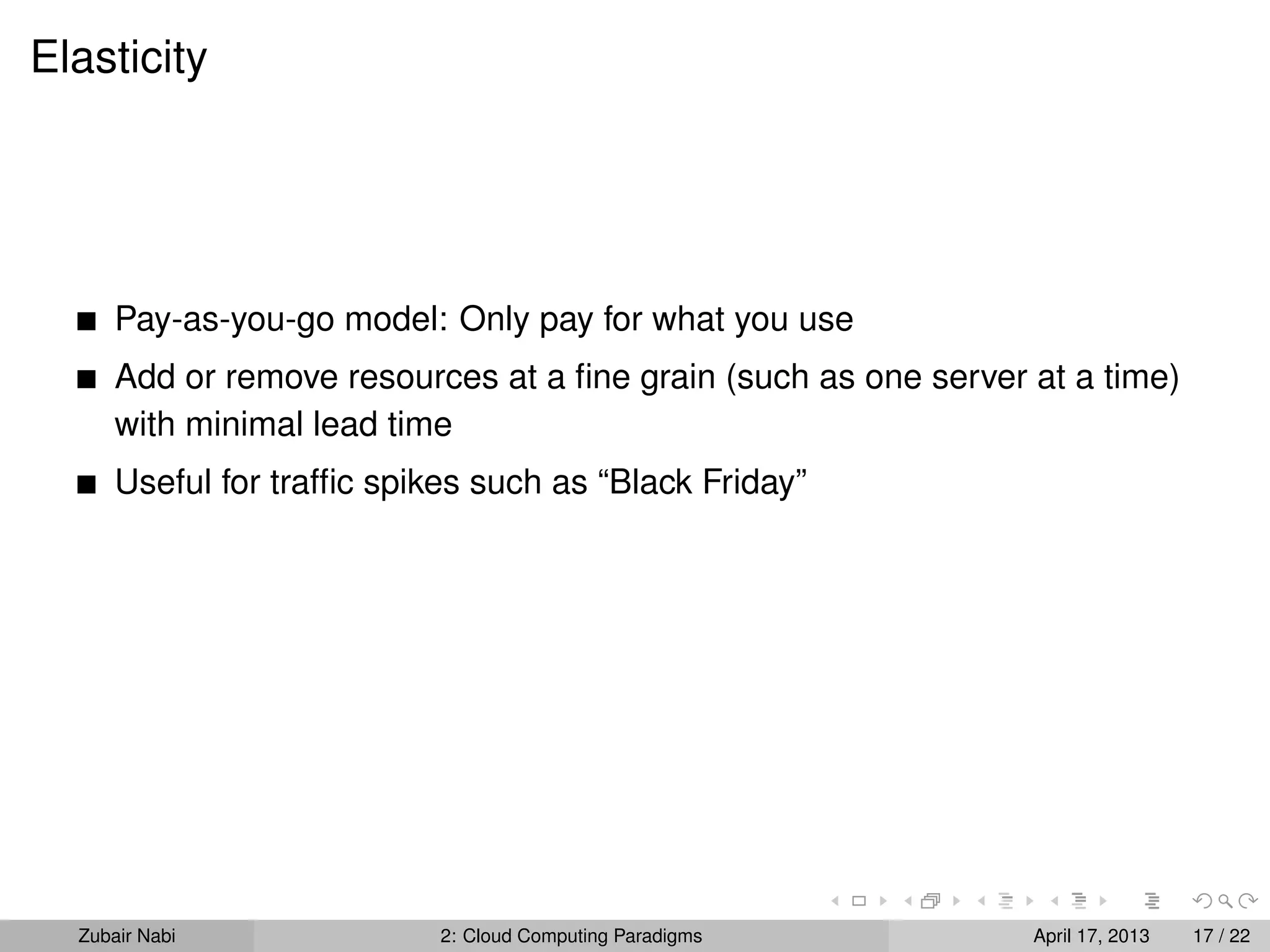 Elasticity




      Pay-as-you-go model: Only pay for what you use
      Add or remove resources at a ﬁne grain (such as one server at a time)
      with minimal lead time
      Useful for trafﬁc spikes such as “Black Friday”




  Zubair Nabi               2: Cloud Computing Paradigms         April 17, 2013   17 / 22
 
