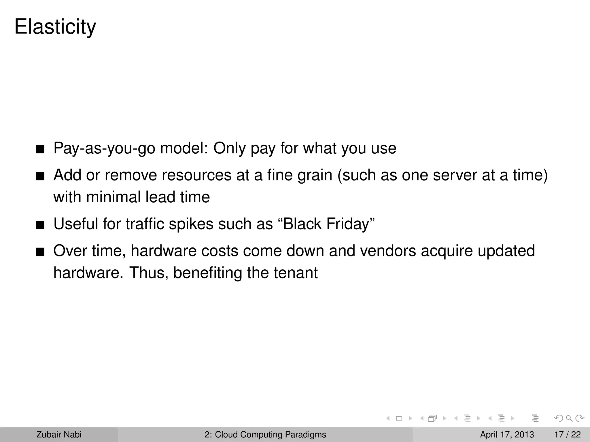 Elasticity




      Pay-as-you-go model: Only pay for what you use
      Add or remove resources at a ﬁne grain (such as one server at a time)
      with minimal lead time
      Useful for trafﬁc spikes such as “Black Friday”
      Over time, hardware costs come down and vendors acquire updated
      hardware. Thus, beneﬁting the tenant




  Zubair Nabi               2: Cloud Computing Paradigms         April 17, 2013   17 / 22
 