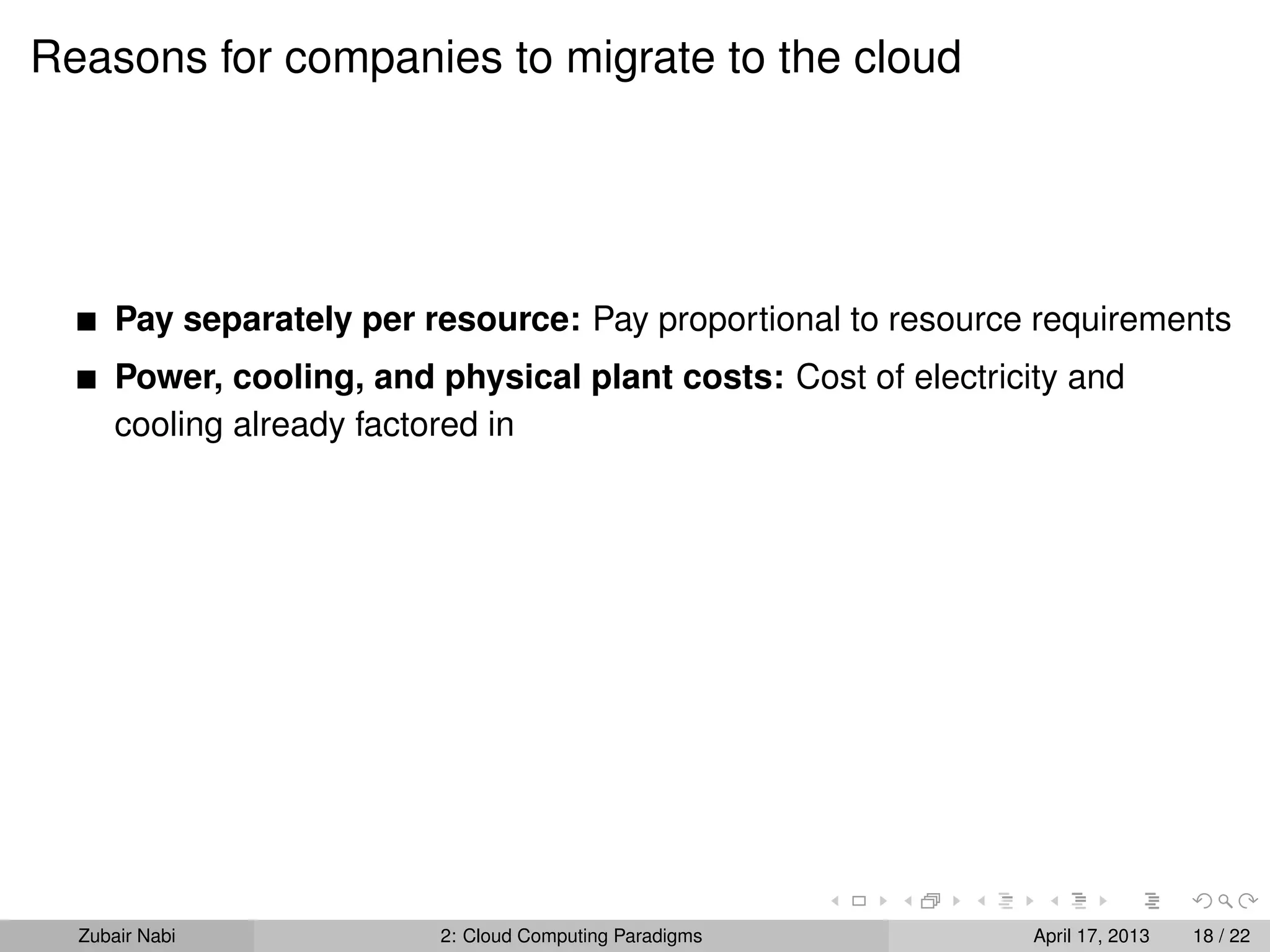 Reasons for companies to migrate to the cloud




      Pay separately per resource: Pay proportional to resource requirements
      Power, cooling, and physical plant costs: Cost of electricity and
      cooling already factored in




  Zubair Nabi             2: Cloud Computing Paradigms           April 17, 2013   18 / 22
 