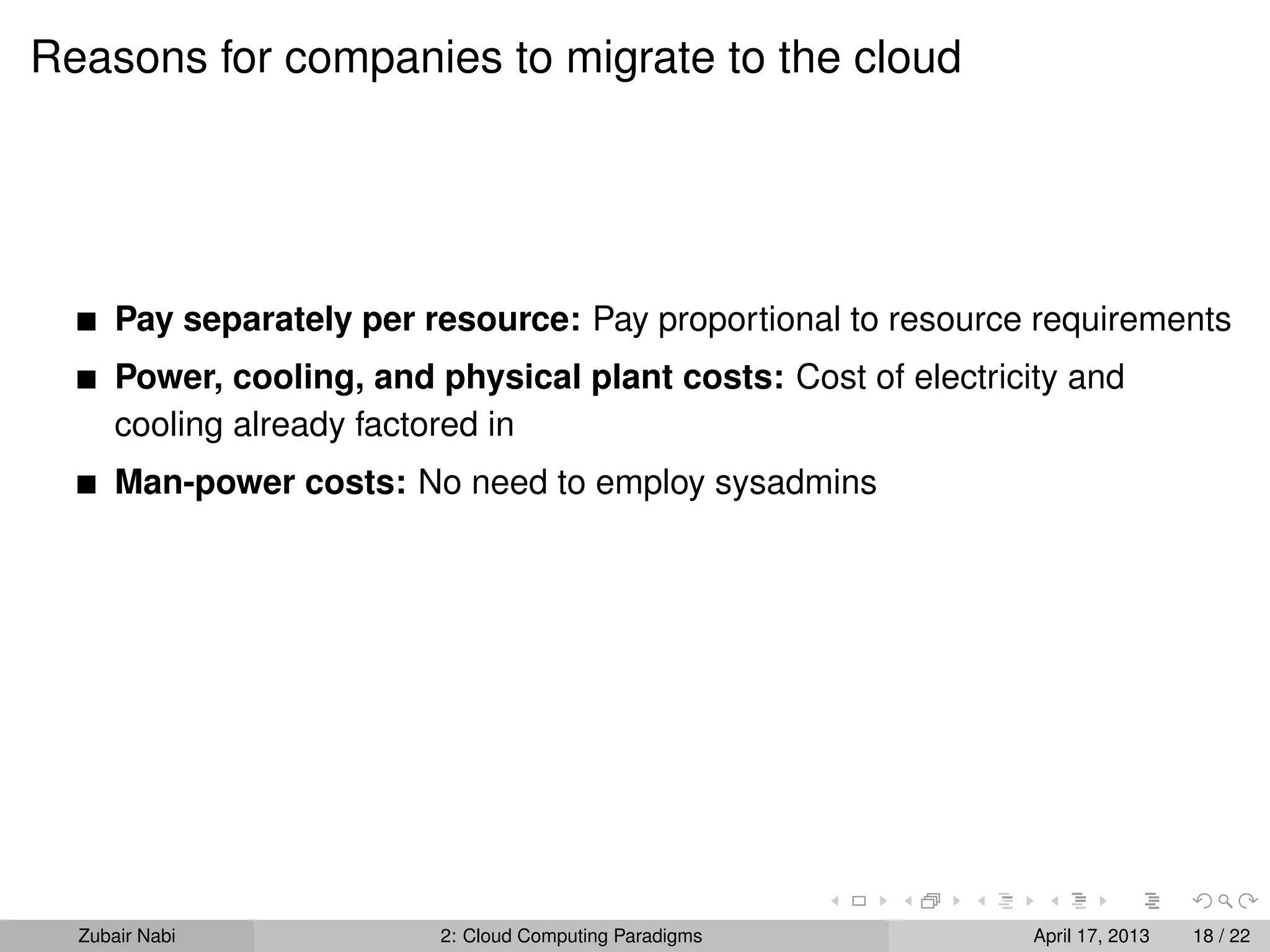 Reasons for companies to migrate to the cloud




      Pay separately per resource: Pay proportional to resource requirements
      Power, cooling, and physical plant costs: Cost of electricity and
      cooling already factored in
      Man-power costs: No need to employ sysadmins




  Zubair Nabi             2: Cloud Computing Paradigms           April 17, 2013   18 / 22
 