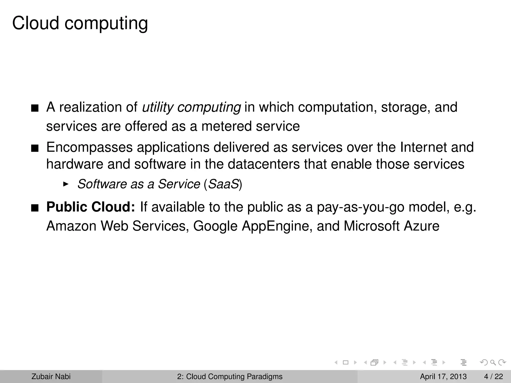 Cloud computing



      A realization of utility computing in which computation, storage, and
      services are offered as a metered service
      Encompasses applications delivered as services over the Internet and
      hardware and software in the datacenters that enable those services
                Software as a Service (SaaS)
      Public Cloud: If available to the public as a pay-as-you-go model, e.g.
      Amazon Web Services, Google AppEngine, and Microsoft Azure




  Zubair Nabi                   2: Cloud Computing Paradigms        April 17, 2013   4 / 22
 