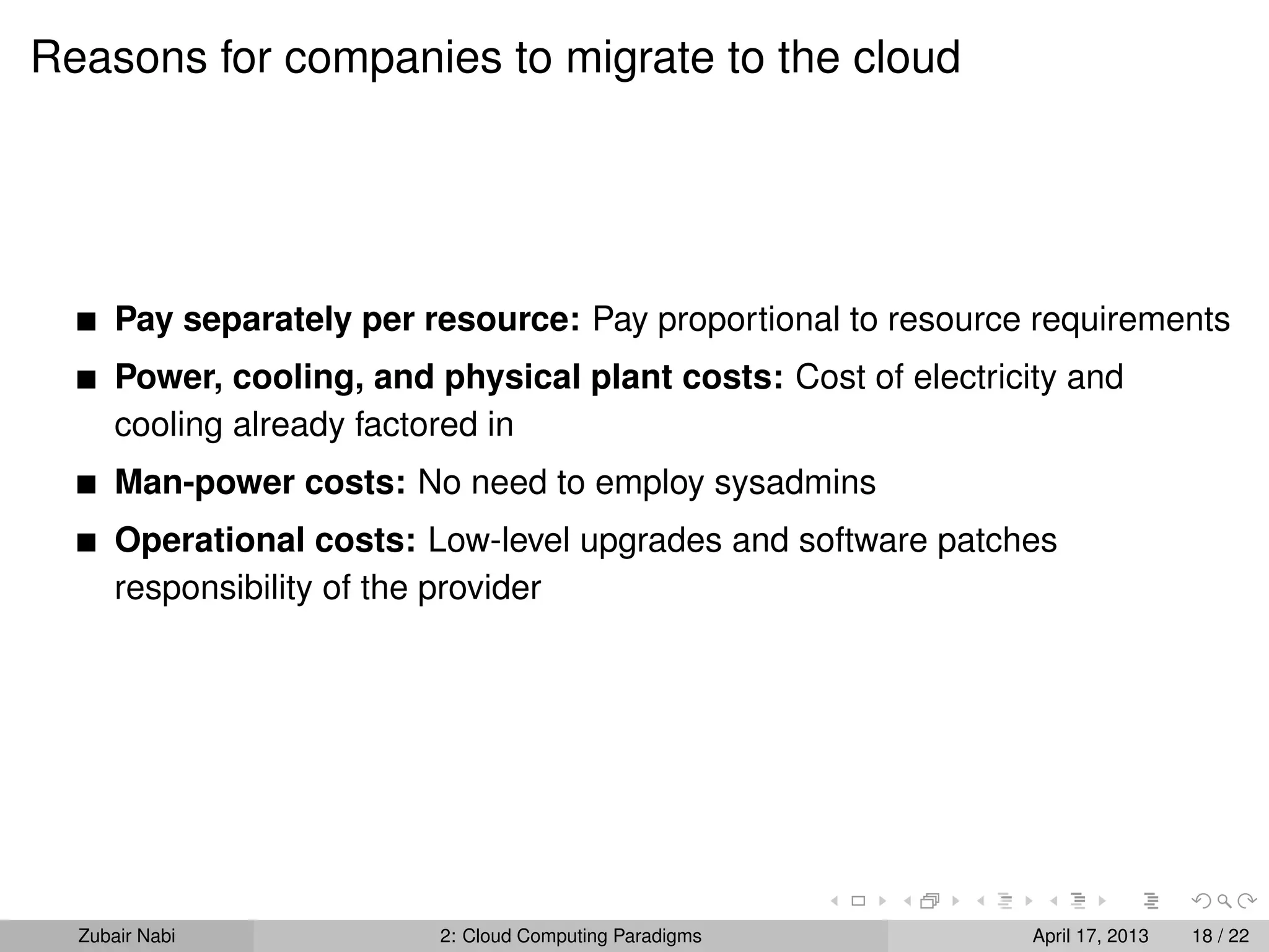 Reasons for companies to migrate to the cloud




      Pay separately per resource: Pay proportional to resource requirements
      Power, cooling, and physical plant costs: Cost of electricity and
      cooling already factored in
      Man-power costs: No need to employ sysadmins
      Operational costs: Low-level upgrades and software patches
      responsibility of the provider




  Zubair Nabi             2: Cloud Computing Paradigms           April 17, 2013   18 / 22
 
