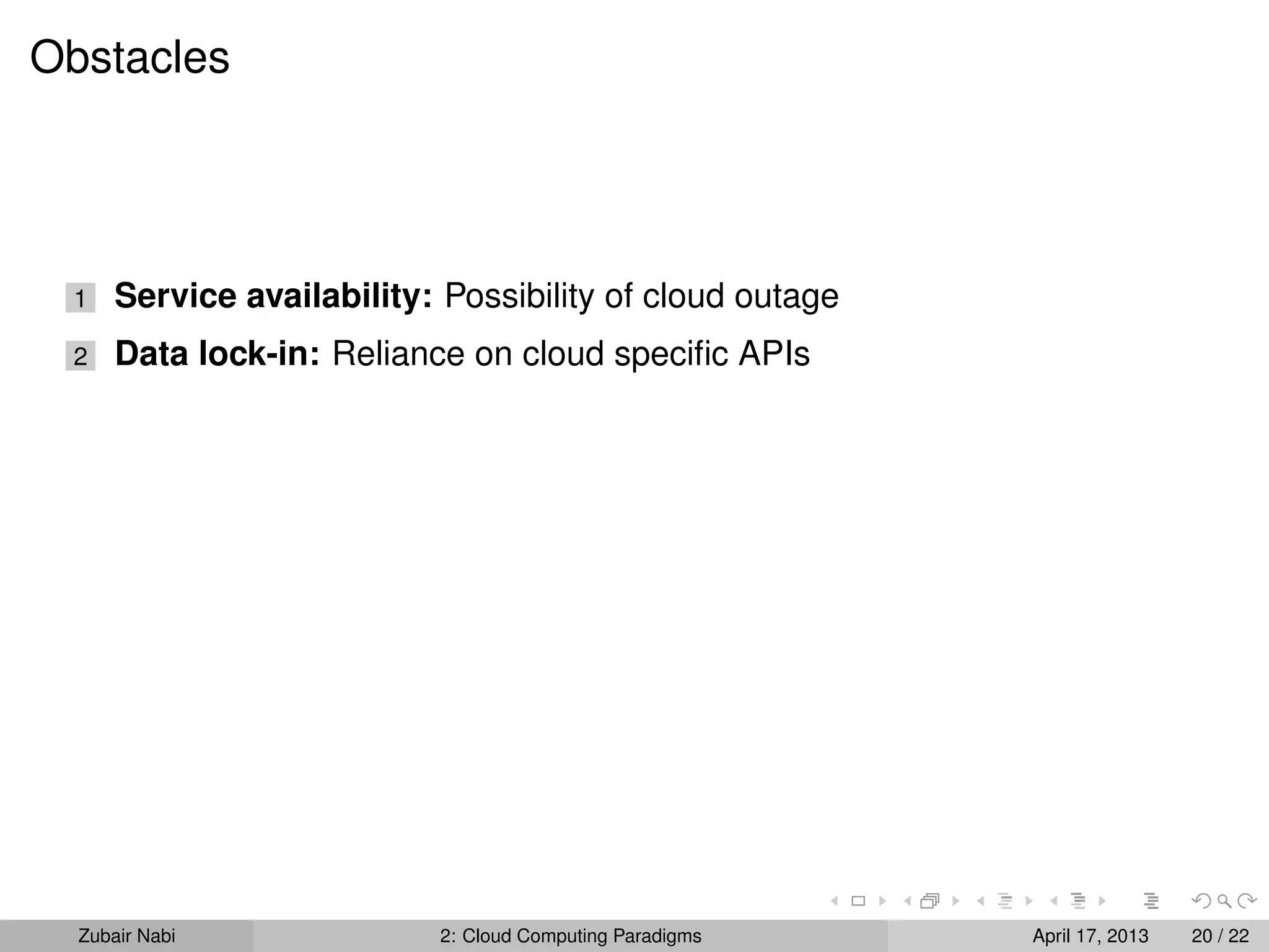 Obstacles




 1    Service availability: Possibility of cloud outage
 2    Data lock-in: Reliance on cloud speciﬁc APIs




  Zubair Nabi               2: Cloud Computing Paradigms   April 17, 2013   20 / 22
 