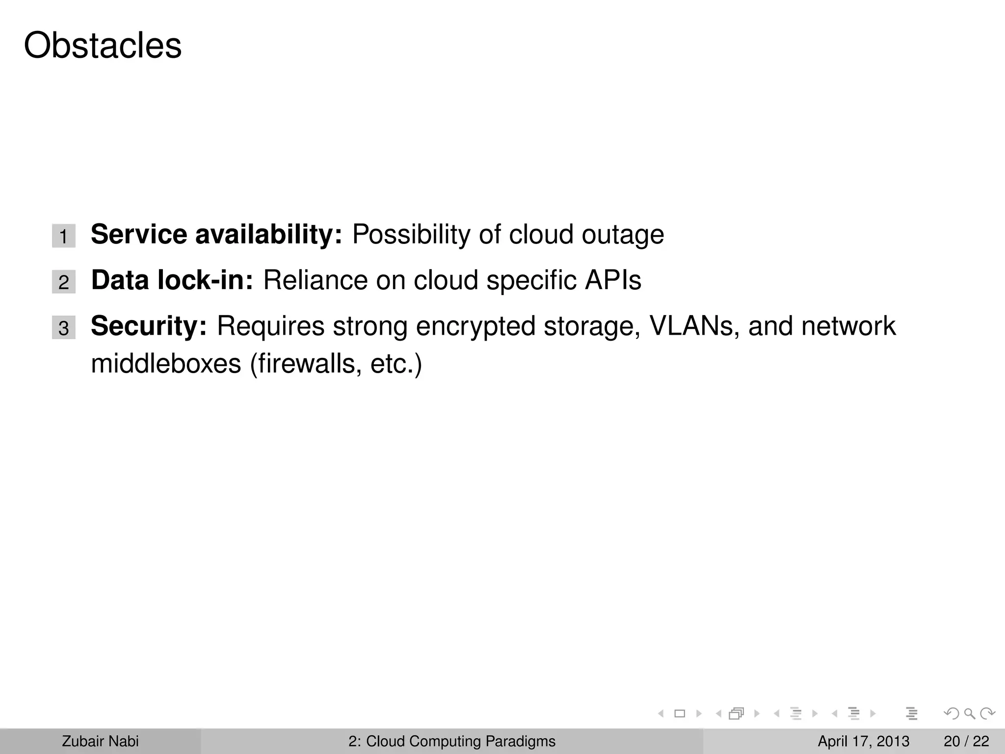 Obstacles




 1    Service availability: Possibility of cloud outage
 2    Data lock-in: Reliance on cloud speciﬁc APIs
 3    Security: Requires strong encrypted storage, VLANs, and network
      middleboxes (ﬁrewalls, etc.)




  Zubair Nabi               2: Cloud Computing Paradigms      April 17, 2013   20 / 22
 