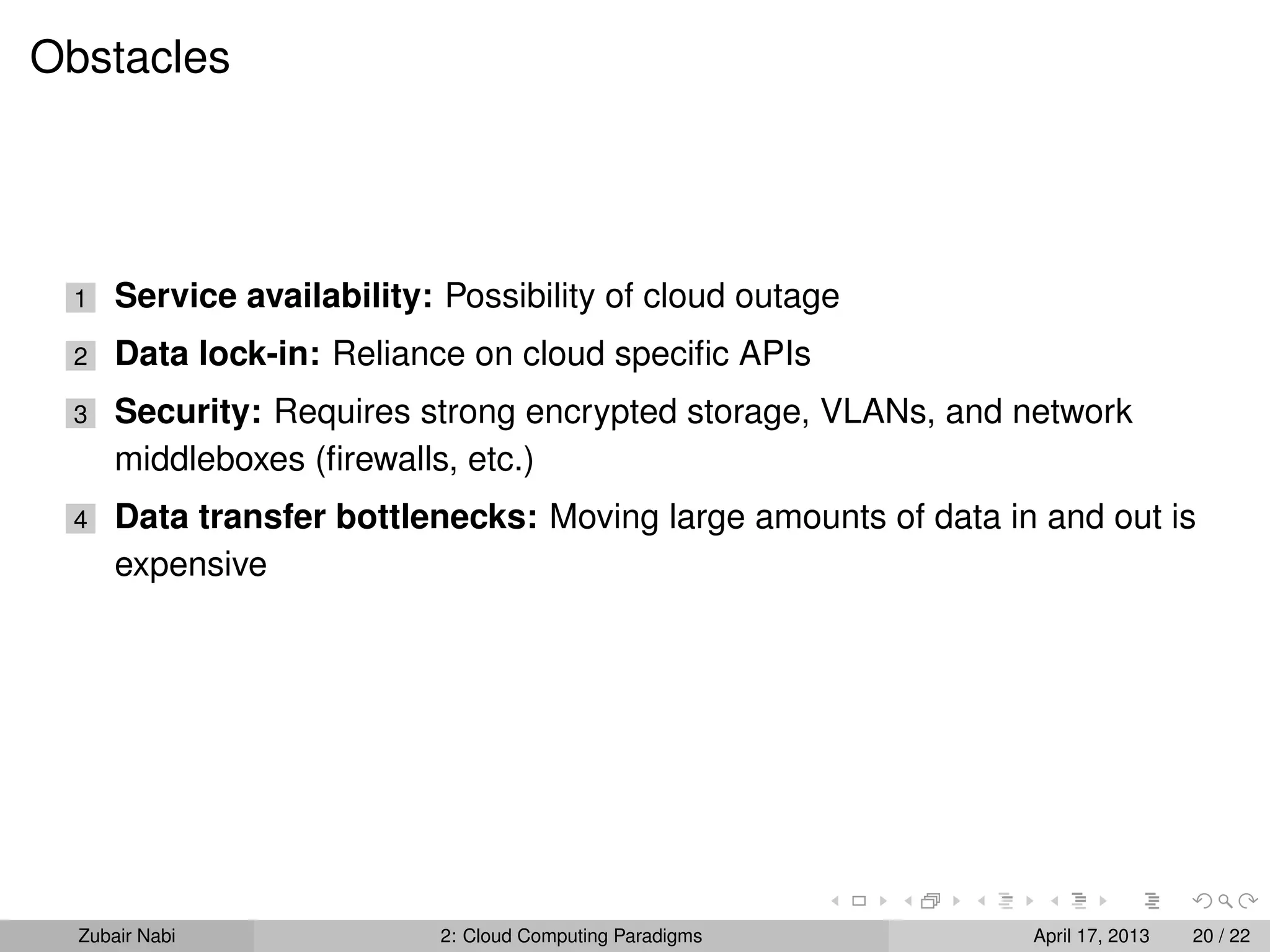 Obstacles




 1    Service availability: Possibility of cloud outage
 2    Data lock-in: Reliance on cloud speciﬁc APIs
 3    Security: Requires strong encrypted storage, VLANs, and network
      middleboxes (ﬁrewalls, etc.)
 4    Data transfer bottlenecks: Moving large amounts of data in and out is
      expensive




  Zubair Nabi               2: Cloud Computing Paradigms        April 17, 2013   20 / 22
 