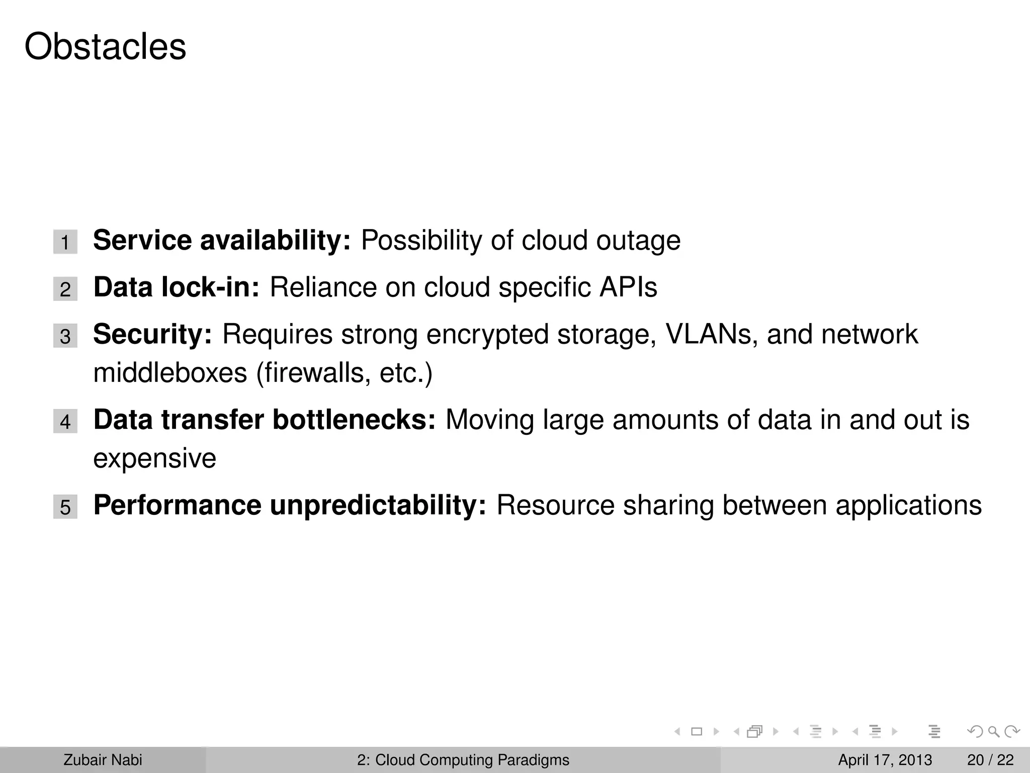 Obstacles




 1    Service availability: Possibility of cloud outage
 2    Data lock-in: Reliance on cloud speciﬁc APIs
 3    Security: Requires strong encrypted storage, VLANs, and network
      middleboxes (ﬁrewalls, etc.)
 4    Data transfer bottlenecks: Moving large amounts of data in and out is
      expensive
 5    Performance unpredictability: Resource sharing between applications




  Zubair Nabi               2: Cloud Computing Paradigms        April 17, 2013   20 / 22
 