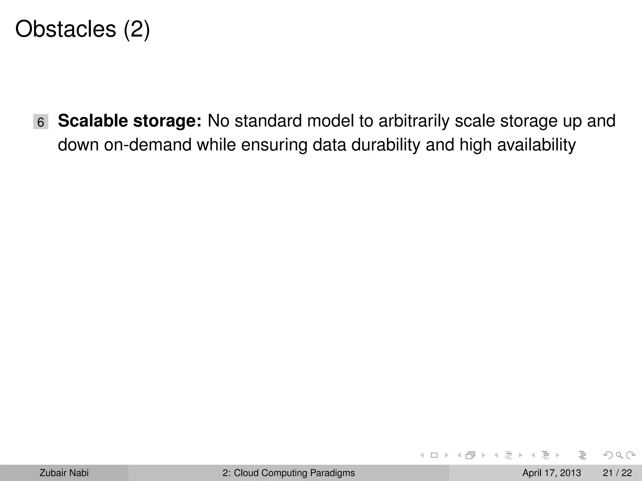 Obstacles (2)


  6   Scalable storage: No standard model to arbitrarily scale storage up and
      down on-demand while ensuring data durability and high availability




  Zubair Nabi             2: Cloud Computing Paradigms           April 17, 2013   21 / 22
 