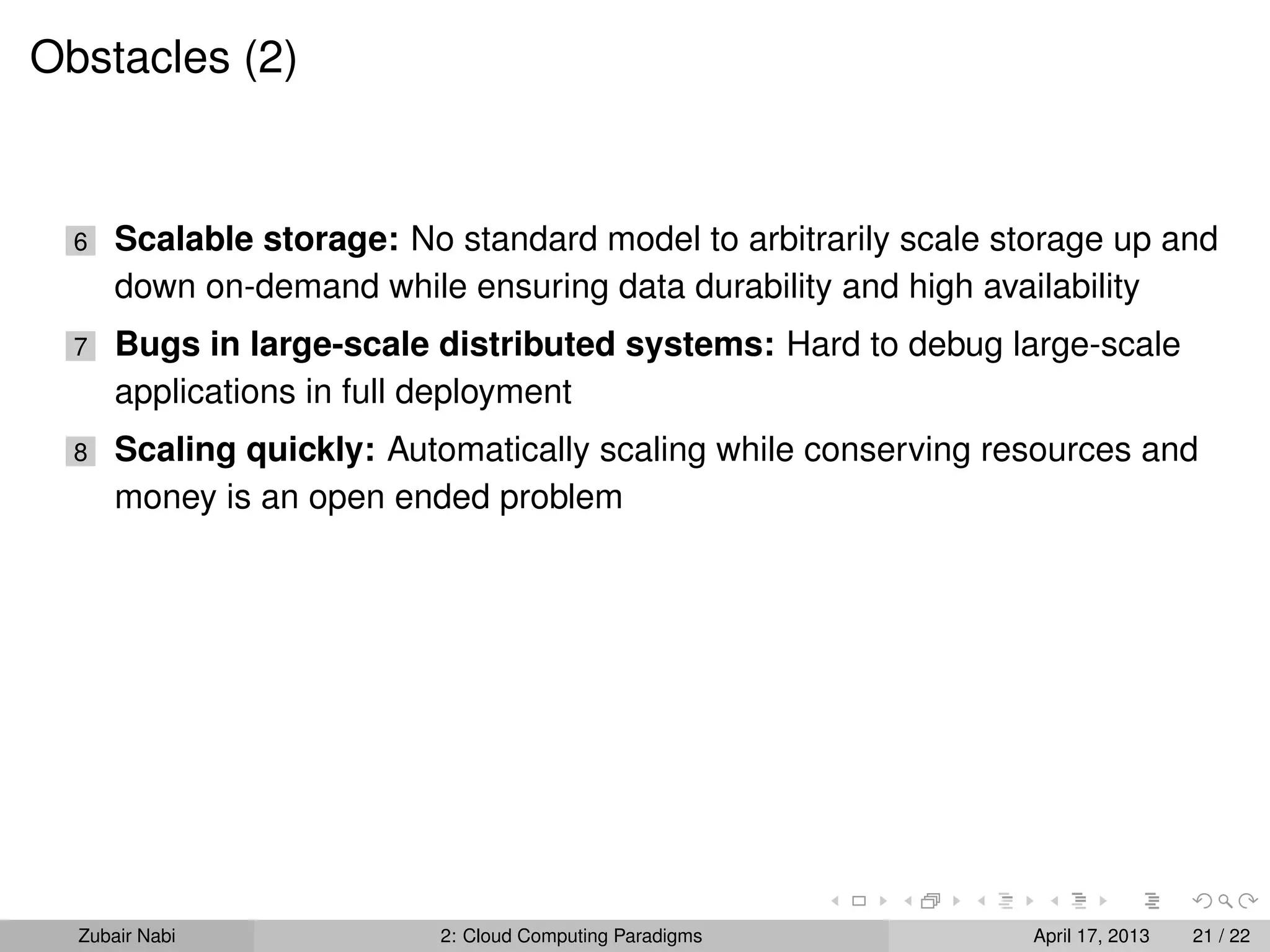 Obstacles (2)


  6   Scalable storage: No standard model to arbitrarily scale storage up and
      down on-demand while ensuring data durability and high availability
  7   Bugs in large-scale distributed systems: Hard to debug large-scale
      applications in full deployment
  8   Scaling quickly: Automatically scaling while conserving resources and
      money is an open ended problem




  Zubair Nabi             2: Cloud Computing Paradigms           April 17, 2013   21 / 22
 