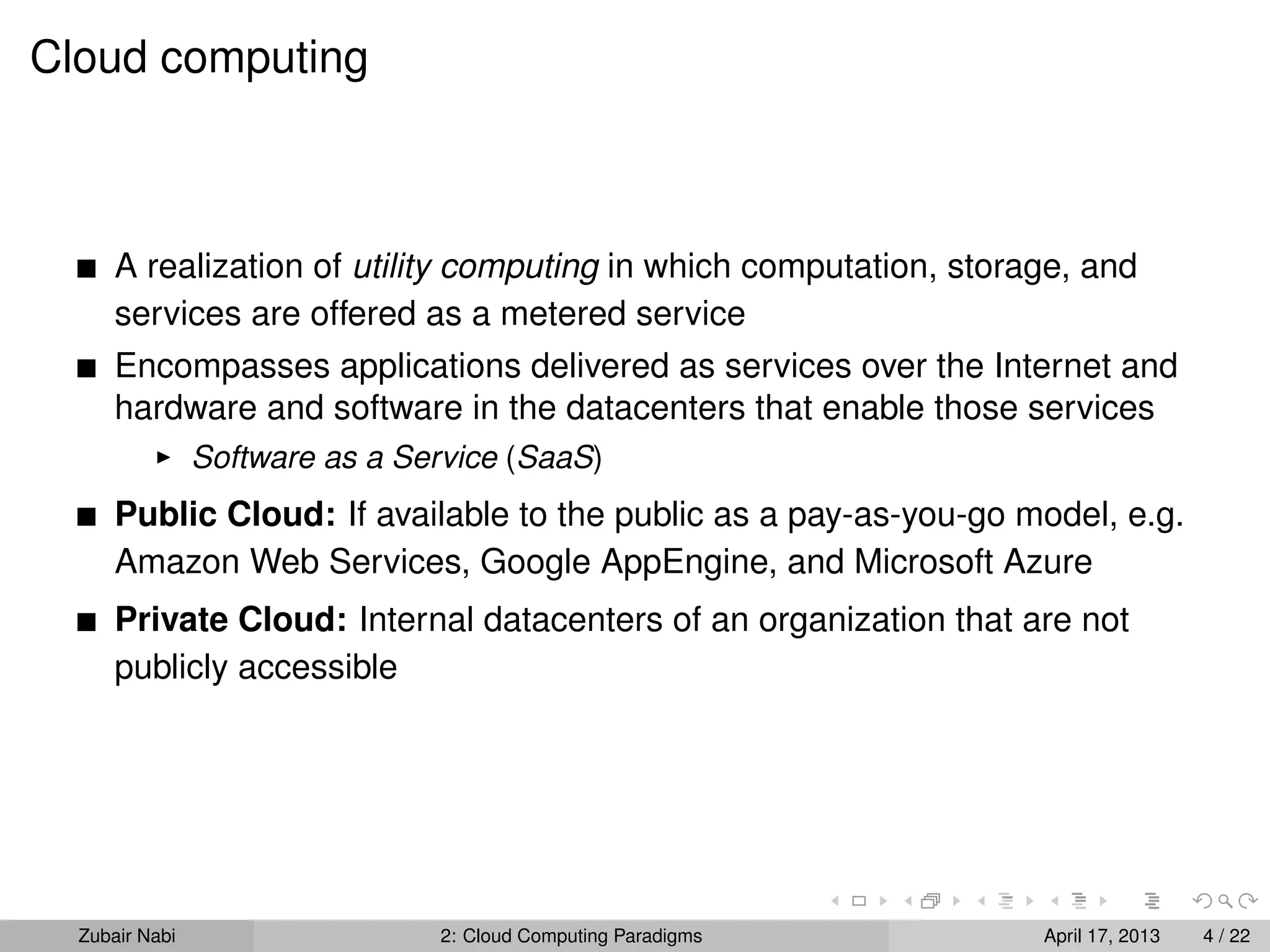 Cloud computing



      A realization of utility computing in which computation, storage, and
      services are offered as a metered service
      Encompasses applications delivered as services over the Internet and
      hardware and software in the datacenters that enable those services
                Software as a Service (SaaS)
      Public Cloud: If available to the public as a pay-as-you-go model, e.g.
      Amazon Web Services, Google AppEngine, and Microsoft Azure
      Private Cloud: Internal datacenters of an organization that are not
      publicly accessible




  Zubair Nabi                   2: Cloud Computing Paradigms        April 17, 2013   4 / 22
 