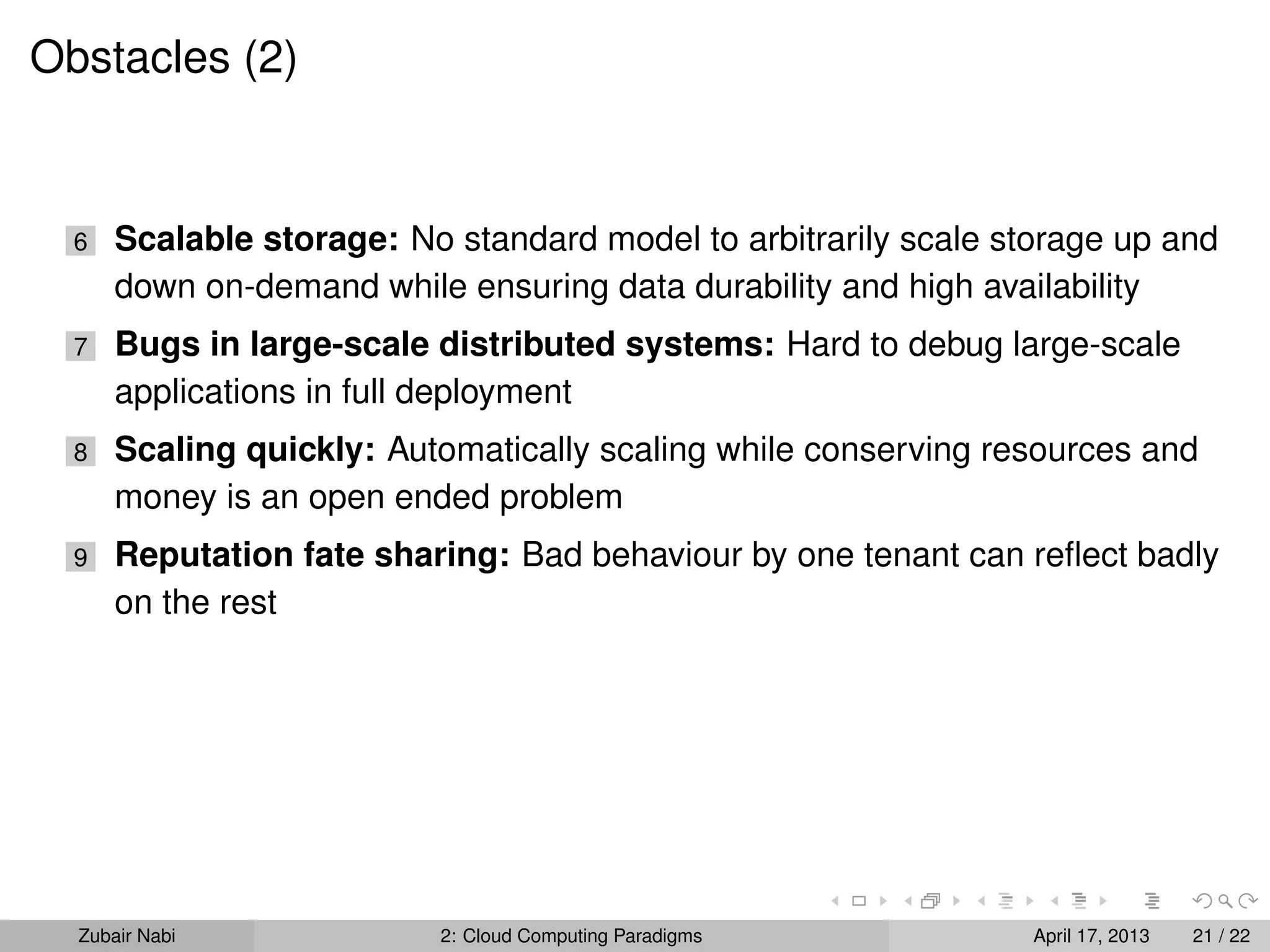 Obstacles (2)


  6   Scalable storage: No standard model to arbitrarily scale storage up and
      down on-demand while ensuring data durability and high availability
  7   Bugs in large-scale distributed systems: Hard to debug large-scale
      applications in full deployment
  8   Scaling quickly: Automatically scaling while conserving resources and
      money is an open ended problem
  9   Reputation fate sharing: Bad behaviour by one tenant can reﬂect badly
      on the rest




  Zubair Nabi             2: Cloud Computing Paradigms           April 17, 2013   21 / 22
 