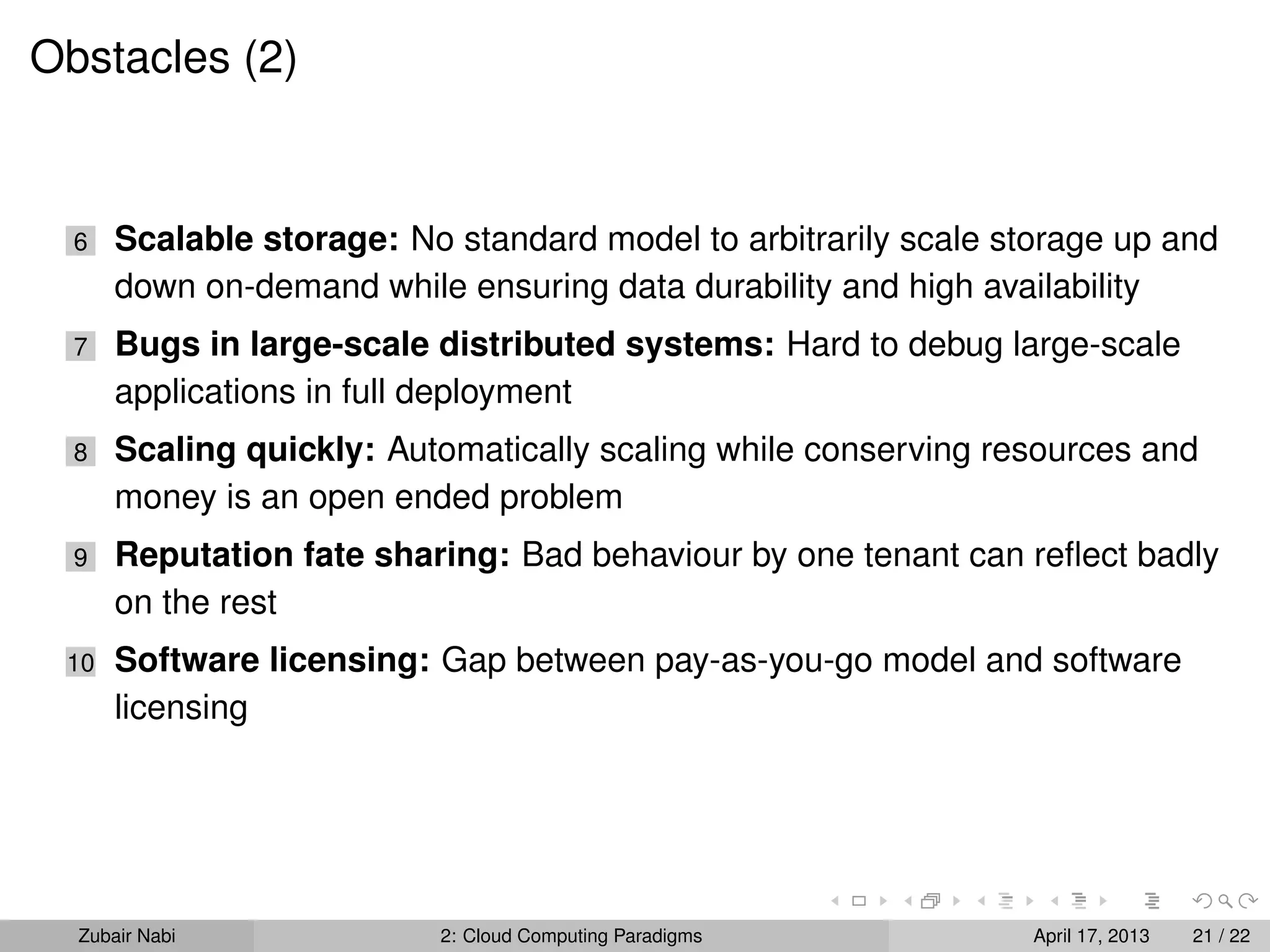 Obstacles (2)


  6   Scalable storage: No standard model to arbitrarily scale storage up and
      down on-demand while ensuring data durability and high availability
  7   Bugs in large-scale distributed systems: Hard to debug large-scale
      applications in full deployment
  8   Scaling quickly: Automatically scaling while conserving resources and
      money is an open ended problem
  9   Reputation fate sharing: Bad behaviour by one tenant can reﬂect badly
      on the rest
 10   Software licensing: Gap between pay-as-you-go model and software
      licensing




  Zubair Nabi             2: Cloud Computing Paradigms           April 17, 2013   21 / 22
 
