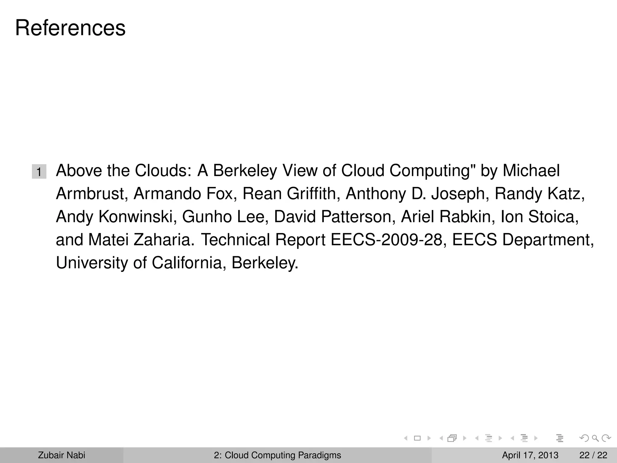 References




 1    Above the Clouds: A Berkeley View of Cloud Computing" by Michael
      Armbrust, Armando Fox, Rean Grifﬁth, Anthony D. Joseph, Randy Katz,
      Andy Konwinski, Gunho Lee, David Patterson, Ariel Rabkin, Ion Stoica,
      and Matei Zaharia. Technical Report EECS-2009-28, EECS Department,
      University of California, Berkeley.




  Zubair Nabi             2: Cloud Computing Paradigms         April 17, 2013   22 / 22
 