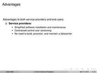 Advantages



Advantages to both service providers and end users
  1   Service providers:
                Simpliﬁed software installation and maintenance
                Centralized control over versioning
                No need to build, provision, and maintain a datacenter




  Zubair Nabi                    2: Cloud Computing Paradigms            April 17, 2013   5 / 22
 