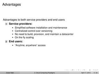 Advantages



Advantages to both service providers and end users
  1   Service providers:
                Simpliﬁed software installation and maintenance
                Centralized control over versioning
                No need to build, provision, and maintain a datacenter
                On the ﬂy scaling
  2   End users:
                “Anytime, anywhere” access




  Zubair Nabi                    2: Cloud Computing Paradigms            April 17, 2013   5 / 22
 