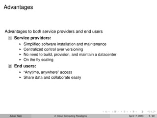 Advantages



Advantages to both service providers and end users
  1   Service providers:
                Simpliﬁed software installation and maintenance
                Centralized control over versioning
                No need to build, provision, and maintain a datacenter
                On the ﬂy scaling
  2   End users:
                “Anytime, anywhere” access
                Share data and collaborate easily




  Zubair Nabi                    2: Cloud Computing Paradigms            April 17, 2013   5 / 22
 