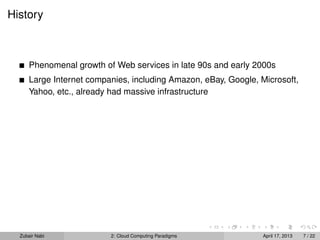 History



      Phenomenal growth of Web services in late 90s and early 2000s
      Large Internet companies, including Amazon, eBay, Google, Microsoft,
      Yahoo, etc., already had massive infrastructure




  Zubair Nabi             2: Cloud Computing Paradigms           April 17, 2013   7 / 22
 