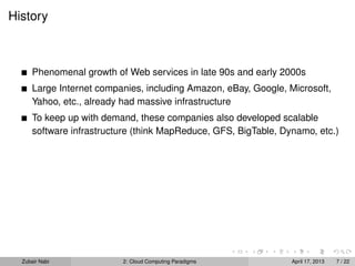History



      Phenomenal growth of Web services in late 90s and early 2000s
      Large Internet companies, including Amazon, eBay, Google, Microsoft,
      Yahoo, etc., already had massive infrastructure
      To keep up with demand, these companies also developed scalable
      software infrastructure (think MapReduce, GFS, BigTable, Dynamo, etc.)




  Zubair Nabi             2: Cloud Computing Paradigms           April 17, 2013   7 / 22
 